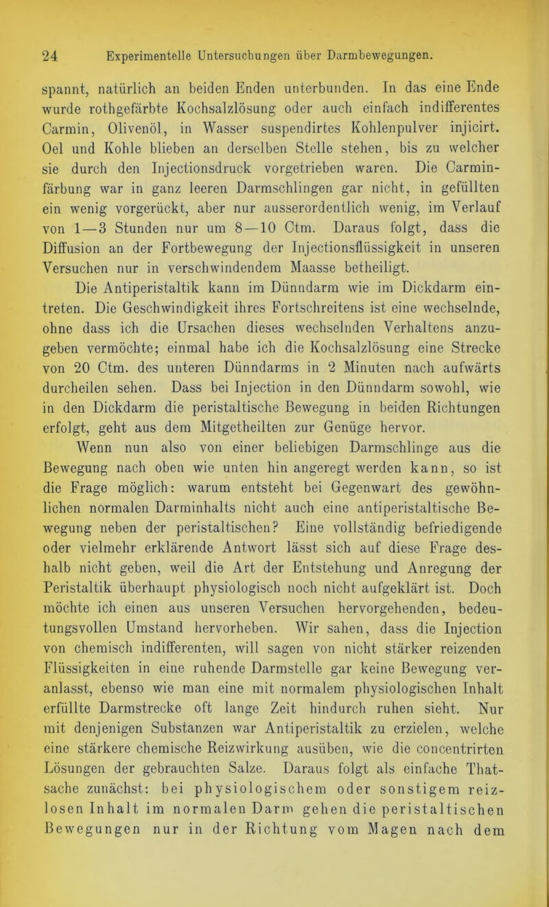 spannt, natürlich an beiden Enden unterbunden. In das eine Ende wurde rothgefärbte Kochsalzlösung oder auch einfach indifferentes Carmin, Olivenöl, in Wasser suspendirtes Kohlenpulver injicirt. Oel und Kohle blieben an derselben Stelle stehen, bis zu welcher sie durch den Injectionsdruck vorgetrieben waren. Die Carmin- färbung war in ganz leeren Darmschlingen gar nicht, in gefüllten ein wenig vorgerückt, aber nur ausserordentlich wenig, im Verlauf von 1 — 3 Stunden nur um 8 —10 Ctm. Daraus folgt, dass die Diffusion an der Fortbewegung der Injectionsfliissigkeit in unseren Versuchen nur in verschwindendem Maasse betheiligt. Die Antiperistaltik kann im Dünndarm wie im Dickdarm ein- treten. Die Geschwindigkeit ihres Fortschreitens ist eine wechselnde, ohne dass ich die Ursachen dieses wechselnden Verhaltens anzu- geben vermöchte; einmal habe ich die Kochsalzlösung eine Strecke von 20 Ctm. des unteren Dünndarms in 2 Minuten nach aufwärts durcheilen sehen. Dass bei Injection in den Dünndarm sowohl, wie in den Dickdarm die peristaltische Bewegung in beiden Richtungen erfolgt, geht aus dem Mitgetheilten zur Genüge hervor. Wenn nun also von einer beliebigen Darmschlinge aus die Bewegung nach oben wie unten hin angeregt werden kann, so ist die Frage möglich: warum entsteht bei Gegenwart des gewöhn- lichen normalen Darminhalts nicht auch eine antiperistaltische Be- wegung neben der peristaltischen? Eine vollständig befriedigende oder vielmehr erklärende Antwort lässt sich auf diese Frage des- halb nicht geben, weil die Art der Entstehung und Anregung der Peristaltik überhaupt physiologisch noch nicht aufgeklärt ist. Doch möchte ich einen aus unseren Versuchen hervorgehenden, bedeu- tungsvollen Umstand hervorheben. Wir sahen, dass die Injection von chemisch indifferenten, will sagen von nicht stärker reizenden Flüssigkeiten in eine ruhende Darmstelle gar keine Bewegung ver- anlasst, ebenso wie man eine mit normalem physiologischen Inhalt erfüllte Darmstrecke oft lange Zeit hindurch ruhen sieht. Nur mit denjenigen Substanzen war Antiperistaltik zu erzielen, welche eine stärkere chemische Reizwirkung ausüben, wie die concentrirten Lösungen der gebrauchten Salze. Daraus folgt als einfache That- sache zunächst: bei physiologischem oder sonstigem reiz- losen Inhalt im normalen Darm gehen die peristaltischen Bewegungen nur in der Richtung vom Magen nach dem