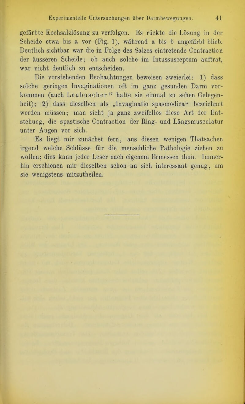 gefärbte Kochsalzlösung zu verfolgen. Es rückte die Lösung in der Scheide etwa bis a vor (Fig. 1), während a bis b ungefärbt blieb. Deutlich sichtbar war die in Folge des Salzes eintretende Contraction der äusseren Scheide; ob auch solche im Intussusceptum auftrat, war nicht deutlich zu entscheiden. Die vorstehenden Beobachtungen beweisen zweierlei: 1) dass solche geringen Invaginationen oft im ganz gesunden Darm Vor- kommen (auch Leubuscher17 hatte sie einmal zu sehen Gelegen- heit); 2) dass dieselben als „Invaginatio spasmodica“ bezeichnet werden müssen; man sieht ja ganz zweifellos diese Art der Ent- stehung, die spastische Contraction der Ring- und Längsmusculatur unter Augen vor sich. Es liegt mir zunächst fern, aus diesen wenigen Thatsachen irgend welche Schlüsse für die menschliche Pathologie ziehen zu wollen; dies kann jeder Leser nach eigenem Ermessen thun. Immer- hin erschienen mir dieselben schon an sich interessant genug, um sie wenigstens mitzutheilen.