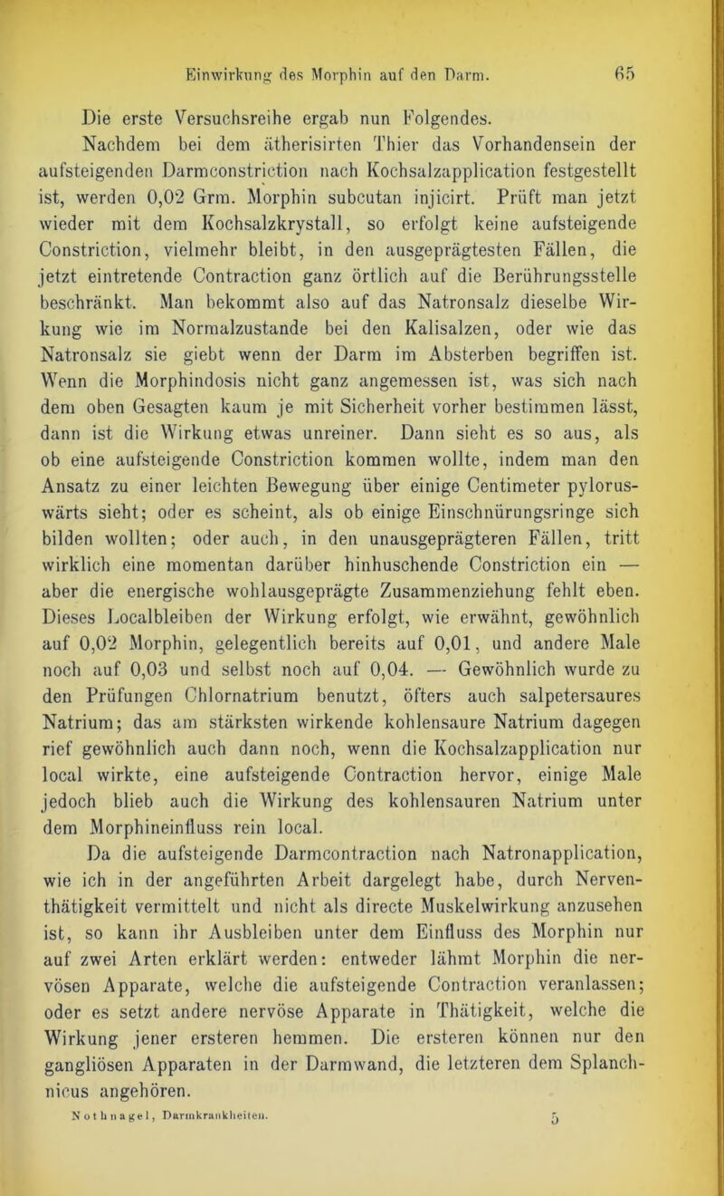 Die erste Versuchsreihe ergab nun Folgendes. Nachdem bei dem ätherisirten Thier das Vorhandensein der aufsteigenden Darmconstriction nach Kochsalzapplication festgestellt ist, werden 0,02 Grm. Morphin subcutan injicirt. Prüft man jetzt wieder mit dem Kochsalzkrystall, so erfolgt keine aufsteigende Constriction, vielmehr bleibt, in den ausgeprägtesten Fällen, die jetzt eintretende Contraction ganz örtlich auf die Berührungsstelle beschränkt. Man bekommt also auf das Natronsalz dieselbe Wir- kung wie im Normalzustände bei den Kalisalzen, oder wie das Natronsalz sie giebt wenn der Darm im Absterben begriffen ist. Wenn die Morphindosis nicht ganz angemessen ist, was sich nach dem oben Gesagten kaum je mit Sicherheit vorher bestimmen lässt, dann ist die Wirkung etwas unreiner. Dann sieht es so aus, als ob eine aufsteigende Constriction kommen wollte, indem man den Ansatz zu einer leichten Bewegung über einige Centimeter pylorus- wärts sieht; oder es scheint, als ob einige Einschnürungsringe sich bilden wollten; oder auch, in den unausgeprägteren Fällen, tritt wirklich eine momentan darüber hinhuschende Constriction ein — aber die energische wohlausgeprägte Zusammenziehung fehlt eben. Dieses Localbleiben der Wirkung erfolgt, wie erwähnt, gewöhnlich auf 0,02 Morphin, gelegentlich bereits auf 0,01, und andere Male noch auf 0,03 und selbst noch auf 0,04. — Gewöhnlich wurde zu den Prüfungen Chlornatrium benutzt, öfters auch salpetersaures Natrium; das am stärksten wirkende kohlensaure Natrium dagegen rief gewöhnlich auch dann noch, wenn die Kochsalzapplication nur local wirkte, eine aufsteigende Contraction hervor, einige Male jedoch blieb auch die Wirkung des kohlensauren Natrium unter dem Morphineinfluss rein local. Da die aufsteigende Darmcontraction nach Natronapplication, wie ich in der angeführten Arbeit dargelegt habe, durch Nerven- thätigkeit vermittelt und nicht als directe Muskelwirkung anzusehen ist, so kann ihr Ausbleiben unter dem Einfluss des Morphin nur auf zwei Arten erklärt werden: entweder lähmt Morphin die ner- vösen Apparate, welche die aufsteigende Contraction veranlassen; oder es setzt andere nervöse Apparate in Thätigkeit, welche die Wirkung jener ersteren hemmen. Die ersteren können nur den gangliösen Apparaten in der Darmwand, die letzteren dem Splanch- nieus angehören. Nothnagel, Durinkrankheiten. ^