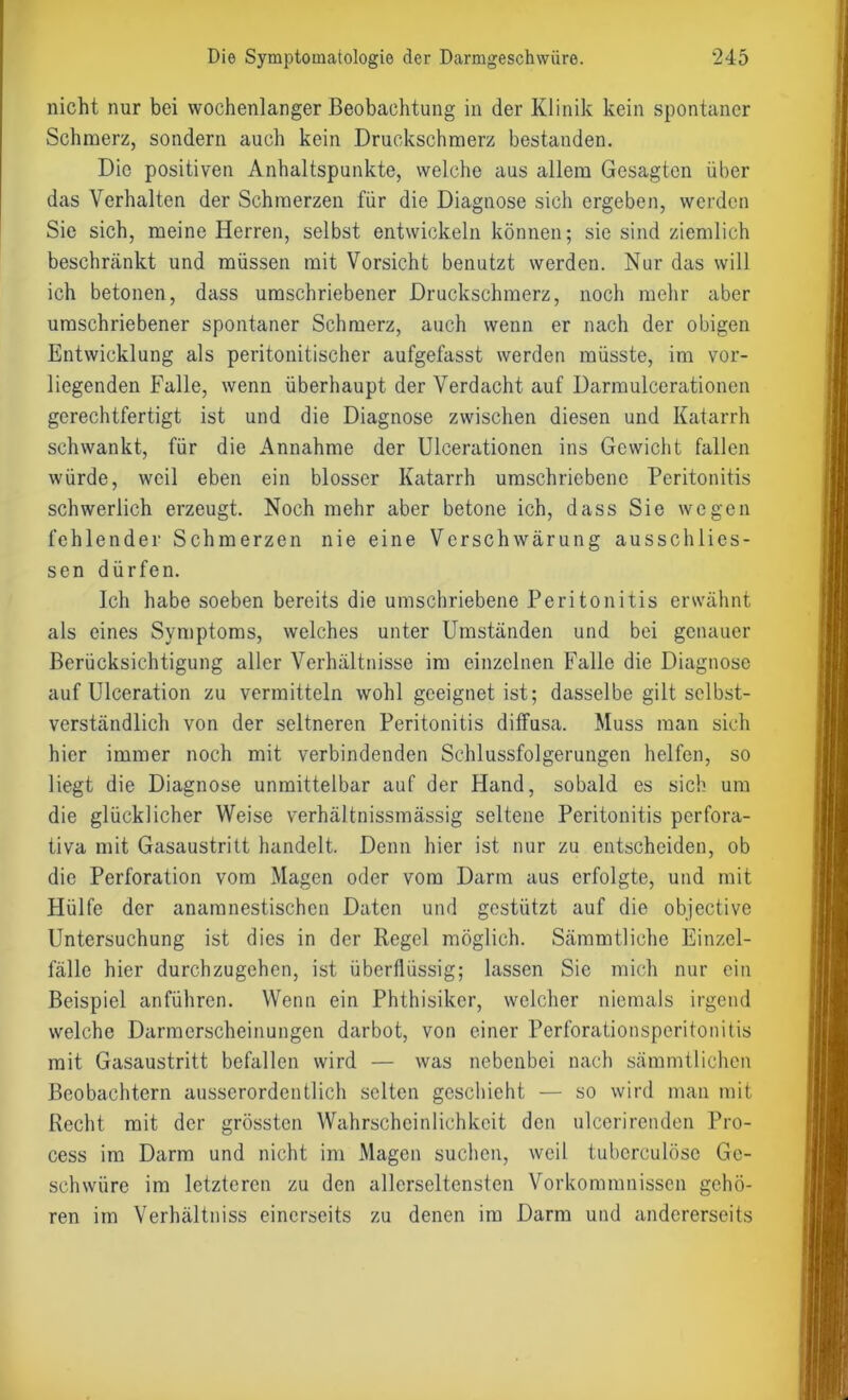 nicht nur bei wochenlanger Beobachtung in der Klinik kein spontaner Schmerz, sondern auch kein Druckschmerz bestanden. Die positiven Anhaltspunkte, welche aus allem Gesagten über das Verhalten der Schmerzen für die Diagnose sich ergeben, werden Sic sich, meine Herren, selbst entwickeln können; sie sind ziemlich beschränkt und müssen mit Vorsicht benutzt werden. Nur das will ich betonen, dass umschriebener Druckschmerz, noch mehr aber umschriebener spontaner Schmerz, auch wenn er nach der obigen Entwicklung als peritonitischer aufgefasst werden müsste, im vor- liegenden Falle, wenn überhaupt der Verdacht auf Darmulcerationen gerechtfertigt ist und die Diagnose zwischen diesen und Katarrh schwankt, für die Annahme der Ulcerationen ins Gewicht fallen würde, weil eben ein blosser Katarrh umschriebene Peritonitis schwerlich erzeugt. Noch mehr aber betone ich, dass Sie wegen fehlender Schmerzen nie eine Verschwärung ausschlics- sen dürfen. Ich habe soeben bereits die umschriebene Peritonitis erwähnt als eines Symptoms, welches unter Umständen und bei genauer Berücksichtigung aller Verhältnisse im einzelnen Falle die Diagnose auf Ulceration zu vermitteln wohl geeignet ist; dasselbe gilt selbst- verständlich von der seltneren Peritonitis diffusa. Muss man sich hier immer noch mit verbindenden Schlussfolgerungen helfen, so liegt die Diagnose unmittelbar auf der Hand, sobald es sich um die glücklicher Weise verhältnissmässig seltene Peritonitis perfora- tiva mit Gasaustritt handelt. Denn hier ist nur zu entscheiden, ob die Perforation vom Magen oder vom Darm aus erfolgte, und mit Plülfe der anamnestischen Daten und gestützt auf die objective Untersuchung ist dies in der Regel möglich. Sämmtliche Einzel- fälle hier durchzugehen, ist überflüssig; lassen Sie mich nur ein Beispiel anführen. Wenn ein Phthisiker, welcher niemals irgend welche Darmerscheinungen darbot, von einer Perforationsperitonitis mit Gasaustritt befallen wird — was nebenbei nach sämmtlichen Beobachtern ausserordentlich selten geschieht — so wird man mit Recht mit der grössten Wahrscheinlichkeit den ulcerirenden Pro- cess im Darm und nicht im Magen suchen, weil tuberculöse Ge- schwüre im letzteren zu den allerseltensten Vorkommnissen gehö- ren im Verhältniss einerseits zu denen im Darm und andererseits