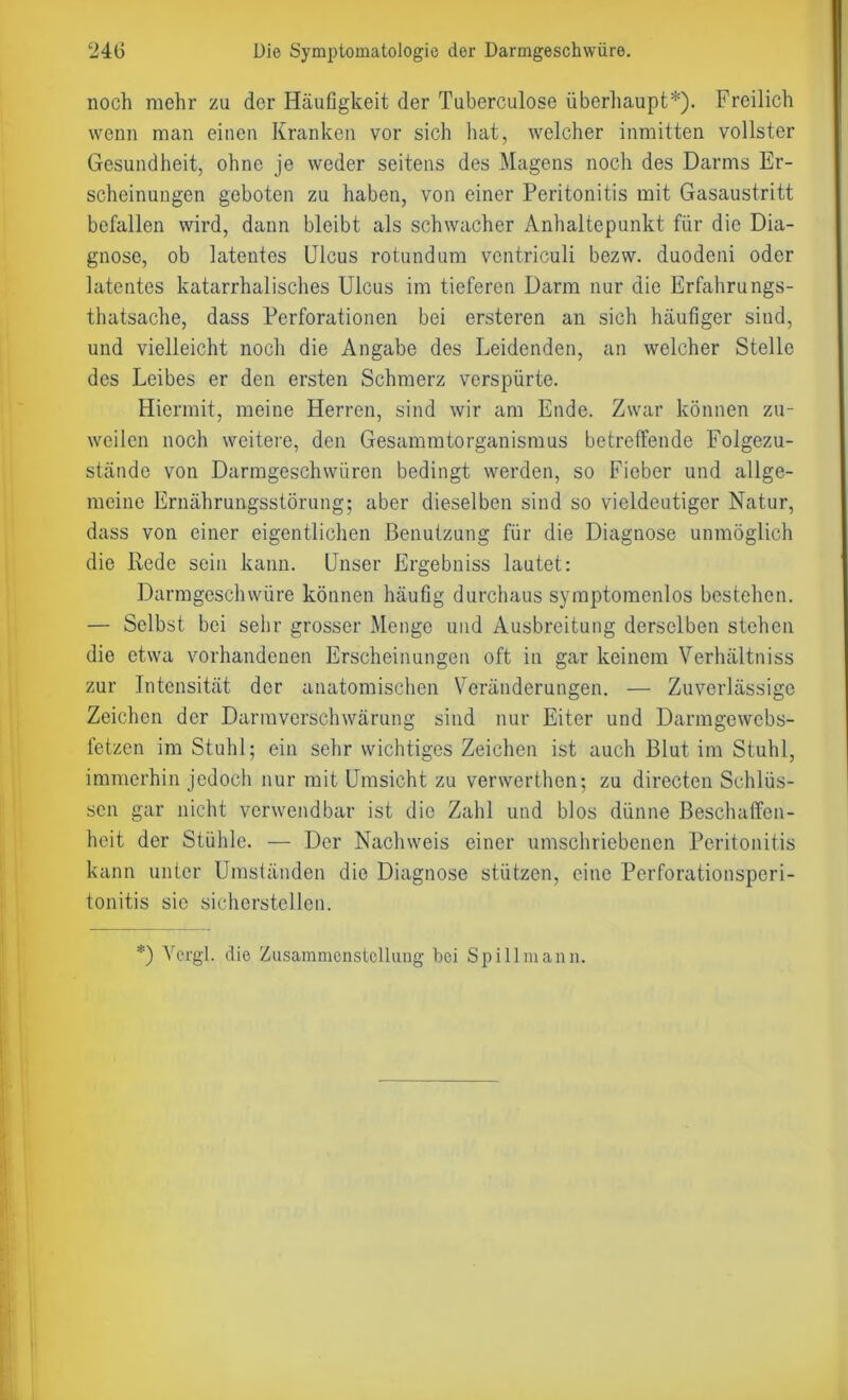 noch mehr zu der Häufigkeit der Tuberculose überhaupt*). Freilich wenn man einen Kranken vor sich hat, welcher inmitten vollster Gesundheit, ohne je weder seitens des Magens noch des Darms Er- scheinungen geboten zu haben, von einer Peritonitis mit Gasaustritt befallen wird, dann bleibt als schwacher Anhaltepunkt für die Dia- gnose, ob latentes Ulcus rotundum ventriculi bezw. duodeni oder latentes katarrhalisches Ulcus im tieferen Darm nur die Erfahrungs- thatsache, dass Perforationen bei ersteren an sich häufiger sind, und vielleicht noch die Angabe des Leidenden, an welcher Stelle des Leibes er den ersten Schmerz verspürte. Hiermit, meine Herren, sind wir am Ende. Zwar können zu- weilen noch weitere, den Gesammtorganismus betreffende Folgezu- ständc von Darmgeschwüren bedingt werden, so Fieber und allge- meine Ernährungsstörung; aber dieselben sind so vieldeutiger Natur, dass von einer eigentlichen Benutzung für die Diagnose unmöglich die Rede sein kann. Unser Ergebniss lautet: Darmgeschwüre können häufig durchaus symptomenlos bestehen. — Selbst bei sehr grosser Menge und Ausbreitung derselben stehen die etwa vorhandenen Erscheinungen oft in gar keinem Verhältniss zur Intensität der anatomischen Veränderungen. — Zuverlässige Zeichen der Darmverschwärung sind nur Eiter und Darmgewebs- fetzen im Stuhl; ein sehr wichtiges Zeichen ist auch Blut im Stuhl, immerhin jedoch nur mit Umsicht zu venverthen; zu directen Schlüs- sen gar nicht verwendbar ist die Zahl und blos dünne Beschaffen- heit der Stühle. — Der Nachweis einer umschriebenen Peritonitis kann unter Umständen die Diagnose stützen, eine Perforationsperi- tonitis sie sicherstellen. *) Vergl. die Zusammenstellung bei Spill mann.
