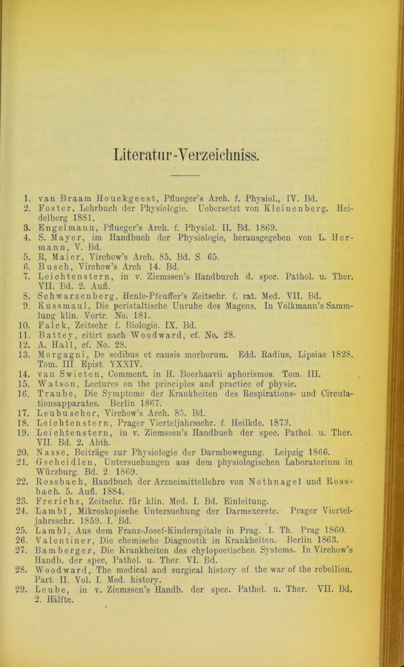 Literatur-Verzeichntes. 1. van Braam Houckgeest, Pflueger’s Arch. f. Physiol., IY. Bd. 2. Foster, Lehrbuch der Physiologie. Uebersetzt von Kleinenberg. Hei- delberg 1881. 3. Engelmann, Pflueger’s Arch. f. Physiol. II. Bd. 1S69. 4. S. Mayer, im Handbuch der Physiologie, herausgegeben von L. Her- mann, V. Bd. 5. R, Maier, Virchow’s Arch. 85. Bd. S. 65. 6. Busch, Virchow’s Arch 14. Bd. 7. Leichtenstern, in v. Ziemssen’s Handburch d. spec. Pathol. u. Ther. VII. Bd. 2. Aufl. 8. Schwarzenberg, Henle-Pfeuffer’s Zeitschr. f. rat. Med. ArII. Bd. 9. Kussmaul, Die peristaltische Unruhe des Magens. In Volkmann’s Samm- lung klin. Vortr. No. 181. 10. Falck, Zeitschr. f. Biologie. IX. Bd. 11. Battey, citirt nach Woodward, cf. No. 28. 12. A. Hall, cf. No. 28. 13. Morgagni, De sedibus et causis morborum. Edd. Radius, Lipsiae 1828. Tom. III Epist. YXXIV. 14. van Swieten, Comment. in II. Boerhaavii aphorismos. Tom. III. 15. Watson, Lectures on the principles and practice of physic. 16. Traube, Die Symptome der Krankheiten des Respirations- und Circula- tionsapparates. Berlin 1S67. 17. Leubuscher, Virchow’s Arch. 85. Bd. 18. Leichtenstern, Prager Vierteljahrsschr. f. Heilkde. 1873. 19. Leichtenstern, in v. Ziemssen’s Handbuch der spec. Pathol. u. Ther. VII. Bd. 2. Abth. 20. Nasse, Beiträge zur Physiologie der Darmbewegung. Leipzig 1866. 21. Gscheidlen, Untersuchungen aus dem physiologischen Laboratorium in Würzburg. Bd. 2. 1S69. 22. Rossbach, Handbuch der Arzneimittellehre von Nothnagel und Ross- bach. 5. Aufl. 1884. 23. Frerichs, Zeitschr. für klin. Med. I. Bd. Einleitung. 24. Lambl, Mikroskopische Untersuchung der Darmexcretc. Prager Viertel- jahrsschr. 1S59. I. Bd. 25. Lambl, Aus dem Franz-Josef-Kinderspitale in Prag. I. Th. Prag 1860. 26. Valentiner, Die chemische Diagnostik in Krankheiten. Berlin 1863. 27. Bamberger, Die Krankheiten des chylopoetischen Systems. In Virchow’s Ilandb. der spec, Pathol. u. Ther. VI. Bd. 28. Woodward, The medical and surgical history of the war of the rebellion. Part. II. Vol. I. Med. history. 29. Leube, in v. Ziemssen’s Handb. der spec. Pathol. u. Ther. VII. Bd, 2. Hälfte.