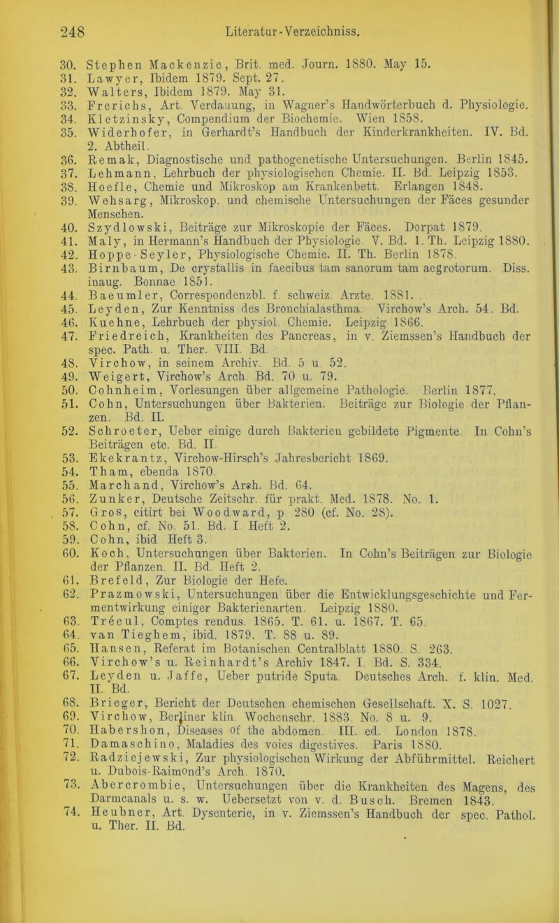 30. Stephen Mackenzie, Brit. med. Journ. 1880. May 15. 31. Lawycr, Ibidem 1879. Sept. 27. 32. Walters, Ibidem 1879. May 31. 33. Ererichs, Art. Verdauung, in Wagner’s Handwörterbuch d. Physiologie. 34. Kletzinsky, Compendium der Biochemie. Wien 1S58. 35. Widerhofer, in Gerhardt’s Handbuch der Kinderkrankheiten. IV. Bd. 2. Abtheil. 36. Remak, Diagnostische und pathogenetische Untersuchungen. Berlin 1845. 37. Lehmann, Lehrbuch der physiologischen Chemie. II. Bd. Leipzig 1853. 38. Hoefle, Chemie und Mikroskop am Krankenbett. Erlangen 1848. 39. Wehsarg, Mikroskop, und chemische Untersuchungen der Fäces gesunder Menschen. 40. Szydlowski, Beiträge zur Mikroskopie der Fäces. Dorpat 1S79. 41. Maly, in Hermann’s Handbuch der Physiologie V. Bd. l.Th. Leipzig 1880. 42. Hoppe • Seyler, Physiologische Chemie. II. Th. Berlin 1878. 43. Birnbaum, De crystallis in faecibus tarn sanorum tarn aegrotorum. Diss. inaug. Bonnae 1851. 44. Baeumler, Correspondenzbl. f Schweiz. Arzte. 1 SS 1. 45. Leyden, Zur Kenntniss des Bronchialasthma. Virchow’s Arcli. 54. Bd. 46. Kuehne, Lehrbuch der physiol Chemie. Leipzig 1866. 47. Friedreich, Krankheiten des Pancreas, in v. Ziemssen’s Handbuch der spec. Path. u. Ther. VIII. Bd. 48. Virchow, in seinem Archiv. Bd. 5 u 52. 49. Weigert, Virchow’s Arch Bd. 70 u. 79. 50. Cohnheim, Vorlesungen über allgemeine Pathologie. Berlin 1877. 51. Cohn, Untersuchungen über Bakterien. Beiträge zur Biologie der Pflan- zen. Bd. II. 52. Schroeter, Ueber einige durch Bakterien gebildete Pigmente. In Cohu’s Beiträgen etc. Bd. II. 53. Ekekrantz, Virchow-Hirsch’s Jahresbericht 1869. 54. Th am, ebenda 1S70 55. March and, Virchow’s Areh. Bd. 64. 56. Zunker, Deutsche Zeitschr. für prakt. Med. 1878. No. 1. 57. Gros, citirt bei Woodward, p 280 (cf. No. 28). 58. Cohn, cf. No. 51. Bd. I Heft 2. 59. Cohn, ibid Heft 3. 60. Koch, Untersuchungen über Bakterien. In Cohn’s Beiträgen zur Biologie der Pflanzen. II. Bd. Heft 2. 61. Brefeld, Zur Biologie der Hefe. 62. Prazmowski, Untersuchungen über die Entwicklungsgeschichte und Fer- mentwirkung einiger Bakterienarten. Leipzig 1S80. 63. Tr6cul, Comptes rendus. 1865. T. 61. u. 1867. T. 65. 64. van Tieghem, ibid. 1879. T. 88 u. 89. 65. Hansen, Referat im Botanischen Centralblatt 1880. S. 263. 66. Virchow’s u. Reinhardt’s Archiv 1847. I. Bd. S. 334. 67. Leyden u. Jaffe, Ueber putride Sputa. Deutsches Arch. f. ldin. Med II. Bd. 68. Brieger, Bericht der Deutschen chemischen Gesellschaft. X. S. 1027. 69. Virchow, Berliner klin. Wochenschr. 1883. No. S u. 9. 70. Habershon, Diseases of the abdomen. III. ed. London 1878. 71. Damaschino, Maladies des voies digestives. Paris lSSO. 72. Radziejewski, Zur physiologischen Wirkung der Abführmittel. Reichert u. Dubois-Raimond’s Arch. 1870, 73. Abercrombie, Untersuchungen über die Krankheiten des Magens, des Darmcanals u. s. w. Uebersetzt von v. d. Busch. Bremen 1S43. 74. Heubner, Art. Dysenterie, in v. Ziemssen’s Handbuch der spcc. Pathol. u. Ther. II. Bd.