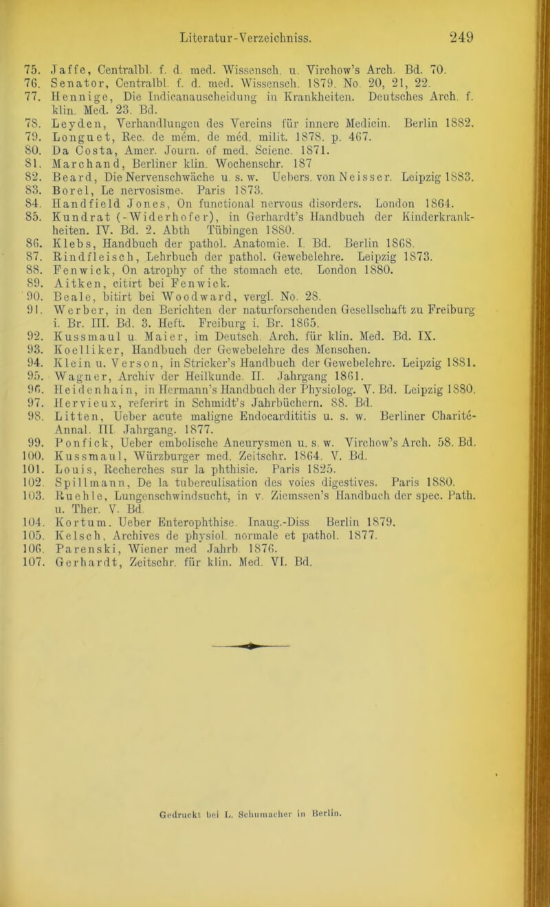 75. Jaffe, Centralbl. f. d. med. Wisserisch, u. Virchow’s Arch. Bd. 70. 7G. Senator, Centralbl. f. d. rued. Wissensch. 1S79. No 20, 21, 22. 77. Hennige, Die Indicanauscheidung in Krankheiten. Deutsches Arch. f. klin. Med. 23. Bd. 7S. Leyden, Verhandlungen des Vereins für innere Medicin. Berlin 1882. 79. Longuet, Rec. de mem. de med. milit. 1878. p. 4G7. 80. Da Costa, Amer. Journ. of med. Scienc. 1871. 81. Marchand, Berliner klin. Wochenschr. 187 82. Beard, Die Nervenschwäche u s. w. Uebers. von Neisser. Leipzig 1883. 83. Borei, Le nervosisme. Paris 1873. 84. Handfield Jones, On funetional nervous disorders. London 1864. 85. Kundrat (-Widerhofer), in Gerhardt’s Handbuch der Kinderkrank- heiten. IV. Bd. 2. Abth Tübingen 1880. 86. Klebs, Handbuch der pathol. Anatomie. I. Bd. Berlin 1SGS. 87. Rindfleisch, Lehrbuch der pathol. Gewebelehre. Leipzig 1873. 88. Penwick, On atrophy of the stomach etc. London 1880. 89. Aitken, citirt bei Penwick. 90. Beale, bitirt bei Woodward, vergl. No. 2S. 91. Werber, in den Berichten der naturforschenden Gesellschaft zu Freiburg i. Br. III. Bd. 3. Heft. Freiburg i. Br. 18G5. 92. Kussmaul u Maier, im Deutsch. Arch. für klin. Med. Bd. IX. 93. Koelliker, Handbuch der Gewebelehre des Menschen. 94. Klein u. Verson, in Stricker’s Handbuch der Gewebelehre. Leipzig 1 SS 1. 95. Wagner, Archiv der Heilkunde. II. Jahrgang 1861. 96. Heidenhain, in Hermann’s Handbuch der Physiolog. V. Bd. Leipzig 1880. 97. Hervieux, referirt in Schmidt’s Jahrbüchern. 88. Bd. 98. Litten, Ueber acute maligne Endocardititis u. s. w. Berliner Charite- Annal. III Jahrgang. 1877. 99. Ponfick, Ueber embolische Aneurysmen u. s. w. Virchow’s Arch. 58. Bd. 100. Kussmaul, Würzburger med. Zeitschr. 1864. V. Bd. 101. Louis, Recherches sur la phthisie. Paris 1825. 102. Spill mann, De la tnberculisation des voies digestives. Paris 1880. 103. Ruehle, Lungenschwindsucht, in v. Ziemssen’s Handbuch der spec. Path. u. Ther. V. Bd. 104. Kortum. Ueber Enterophthise. Inaug.-Diss Berlin 1879. 105. Kelsch, Archives de physiol. normale et pathol. 1877. 10G. Parenski, Wiener med Jahrb 1876. 107. Gerhardt, Zeitschr. für klin. Med. VI. Bd. Gedruckt bei I,. Schumacher in Berlin.