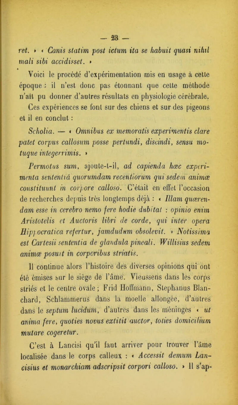 ret. » t Canis statim post ictum ita se habuit quasi mhil mali sibi accidisset. » Voici le procédé d’expérimentalion mis en usage à cette époque : il n’est donc pas étonnant que celte méthode n’aîl pu donner d’autres résultats en physiologie cérébrale. Ces expériences se font sur des chiens et sur des pigeons et il en conclut : Scholia. — « Omnibus ex memoratis experimentis clare patet corpus callosum posse pertundi, discindi, sensu mo- tuque integerrimis. » Permotus sum, ajoute-t-il, ad capienda hæc exptri- menta sententiâ quorumdam recentiorum qui sedem animæ constituunt in corpore calloso. C’était en effet l’occasion de recherches depuis très longtemps déjà : « Illam quæren- dam esse in cerebro nerno fere hodie dubitat : opinio enim Aristotelis et Auctoris libri de corde, qui inter opéra Bip] ocratica rejertur, jamdudum obsolevit. » Notissima est Cartesii sententia de glandula pineali. Willisius sedem animæ posuit in corporibus striatis. Il continue alors l’histoire des diverses opinions qui ont été émises sur le siège de l’âme. Vieussens dans les corps striés et le centre ovale; Frid Hoffmann, Slephanus Blan- chard, Schlamrrierus dans la moelle allongée, d’autres dans le septum lucidum, d’autres dans les méninges « ut anima fere, quoties noms extitit auctor, tories domicilium mut are cogeretur. C’est à Lancisi qu’il faut arriver pour trouver lame localisée dans le corps calleux : * Accessit demum Lan- cisius et monarchiam adscripsit corpori calloso. » Il s’ap-
