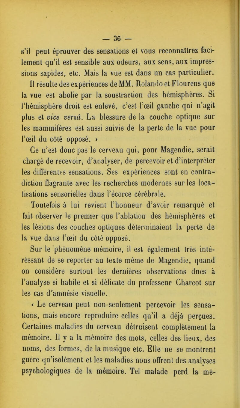 s’il peut éprouver des sensations et vous reconnaîtrez faci- lement qu’il est sensible aux odeurs, aux sens, aux impres- sions sapides, etc. Mais la vue est dans un cas particulier. 11 résulte des expériences de MM. Rolando et Flourens que la vue est abolie par la soustraction des hémisphères. Si l’hémisphère droit est enlevé, c’est l’œil gauche qui n’agit plus et vice versa. La blessure de la couche optique sur les mammifères est aussi suivie de la perte de la vue pour l’œil du côté opposé. » Ce n’est donc pas le cerveau qui, pour Magendie, serait chargé de recevoir, d’analyser, de percevoir et d’interpréter les différentes sensations. Ses expériences sont en contra- diction flagrante avec les recherches modernes sur les loca- lisations sensorielles dans l’écorce cérébrale. Toutefois à lui revient l’honneur d’avoir remarqué et fait observer le premier que l’ablation des hémisphères et les lésions des couches optiques déterminaient la perle de la vue dans l’œil du côté opposé. Sur le phénomène mémoire, il est également très inté- réssant de se reporter au texte même de Magendie, quand on considère surtout les dernières observations dues à l’analyse si habile et si délicate du professeur Charcot sur les cas d'amnésie visuelle. « Le cerveau peut non-seulement percevoir les sensa- tions, mais encore reproduire celles qu’il a déjà perçues. Certaines maladies du cerveau détruisent complètement la mémoire. Il y a la mémoire des mots, celles des lieux, des noms, des formes, de la musique etc. Elle ne se montrent guère qu’isolément et les maladies nous offrent des analyses psychologiques de la mémoire. Tel malade perd la mé-