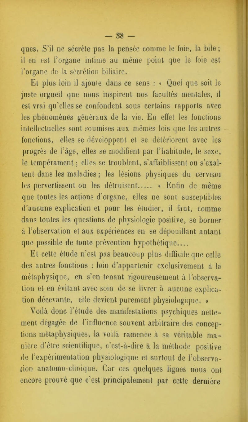 ques. S’il ne sécrèle pas la pensée comme le foie, la bile ; il en est l’organe intime au même point que le loie est l’organe de la sécrétion biliaire. Et plus loin il ajoute dans ce sens : « Quel que soit le juste orgueil que nous inspirent nos facultés mentales, il est vrai qu’elles se confondent sous certains rapports avec les phénomènes généraux de la vie. En effet les fondions intellectuelles sont soumises aux mêmes lois que les autres fonctions, elles se développent et se détériorent avec les progrès de l’âge, elles se modifient par l’habitude, le sexe, le tempérament ; elles se troublent, s’affaiblissent ou s’exal- tent dans les maladies ; les lésions physiques du cerveau les pervertissent ou les détruisent « Enfin de même que toutes les actions d'organe, elles ne sont susceptibles d’aucune explication et pour les étudier, il faut, comme dans toutes les questions de physiologie positive, se borner à l’observation et aux expériences en se dépouillant autant que possible de toute prévention hypothétique.... El celte élude n’est pas beaucoup plus difficile que celle des autres fonctions : loin d’appartenir exclusivement à la métaphysique, en s’en tenant rigoureusement à l'observa- tion et en évitant avec soin de se livrer à aucune explica- tion décevante, elle devient purement physiologique. » Yodà donc l’étude des manifestations psychiques nette- ment dégagée de l’influence souvent arbitraire des concep- tions métaphysiques, la voilà ramenée à sa véritable ma- nière d’être scientifique, c’est-à-dire à la méthode positive de l’expérimentation physiologique et surtout de l’observa- tion anatomo-clinique. Car ces quelques lignes nous ont encore prouvé que c’est principalement par cette dernière