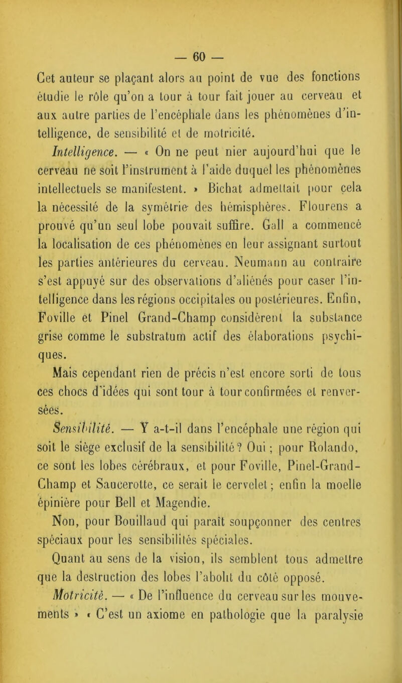 Cet auteur se plaçant alors au point de vue des fonctions étudie le rôle qu’on a tour à tour fait jouer au cerveau et aux autre parties de l’encéphale dans les phénomènes d’in- telligence, de sensibilité et de motricité. Intelligence. — « On ne peut nier aujourd’hui que le cerveau ne soit l’instrument à l’aide duquel les phénomènes intellectuels se manifestent. » Bichat admettait pour cela la nécessité de la symétrie- des hémisphères. Flourens a prouvé qu’un seul lobe pouvait suffire. Gall a commencé la localisation de ces phénomènes en leur assignant surtout les parties antérieures du cerveau. Neumann au contraire s’est appuyé sur des observations d’aliénés pour caser l’in- telligence dans les régions occipitales ou postérieures. Enfin, Foville et Pinel Grand-Champ considèrent la substance grise comme le substratum actif des élaborations psychi- ques. Mais cependant rien de précis n’est encore sorti de tous ces chocs d'idées qui sont tour à tour confirmées et renver- sées. Sensibilité. — Y a-t-il dans l’encéphale une région qui soit le siège exclusif de la sensibilité? Oui ; pour Rolando, ce sont les lobes cérébraux, et pour Foville, Pinel-Grand - Champ et Saucerolte, ce serait le cervelet ; enfin la moelle épinière pour Bell et Magendie. Non, pour Bouillaud qui paraît soupçonner des centres spéciaux pour les sensibilités spéciales. Quant au sens de la vision, ils semblent tous admettre que la destruction des lobes l’abolit du côté opposé. Motricité. — « De l’influence du cerveau sur les mouve- ments » • C’est un axiome en pathologie que la paralysie