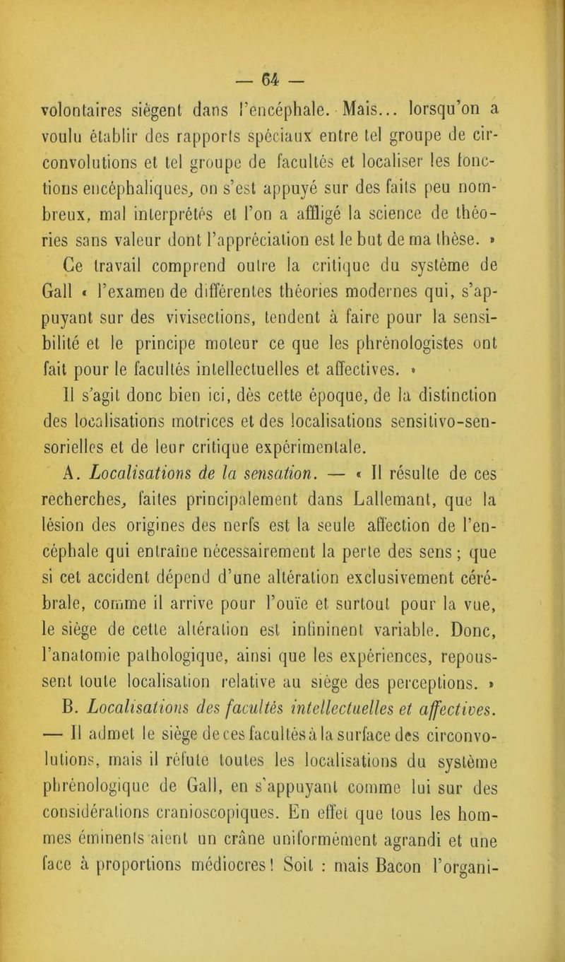 volontaires siègent dans l’encéphale. Mais... lorsqu’on a voulu établir des rapports spéciaux entre tel groupe de cir- convolutions et tel groupe de facultés et localiser les fonc- tions encéphaliques, on s’est appuyé sur des faits peu nom- breux, mal interprétés et l’on a affligé la science de théo- ries sans valeur dont l’appréciation est le but de ma thèse. » Ce travail comprend outre la critique du système de Gall « l’examen de différentes théories modernes qui, s’ap- puyant sur des vivisections, tendent à faire pour la sensi- bilité et le principe moteur ce que les phrénologistes ont fait pour le facultés intellectuelles et affectives. » 11 s’agit donc bien ici, dès cette époque, de la distinction des localisations motrices et des localisations sensilivo-sen- sorielles et de leur critique expérimentale. A. Localisations de la sensation. — « Il résulte de ces recherches, faites principalement dans Lallemant, que la lésion des origines des nerfs est la seule affection de l’en- céphale qui entraîne nécessairement la perte des sens; que si cet accident dépend d’une altération exclusivement céré- brale, comme il arrive pour l’ouïe et surtout pour la vue, le siège de cette altération est inlininent variable. Donc, l’anatomie pathologique, ainsi que les expériences, repous- sent toute localisation relative au siège des perceptions. » B. Localisations des facultés intellectuelles et affectives. — Il admet le siège de ces facultés à la surface des circonvo- lutions, mais il réfute toutes les localisations du système phrénologique de Gall, en s’appuyant comme lui sur des considérations cranioscopiques. En effet que tous les hom- mes éminents aient un crâne uniformément agrandi et une face à proportions médiocres! Soit : mais Bacon l’organi-