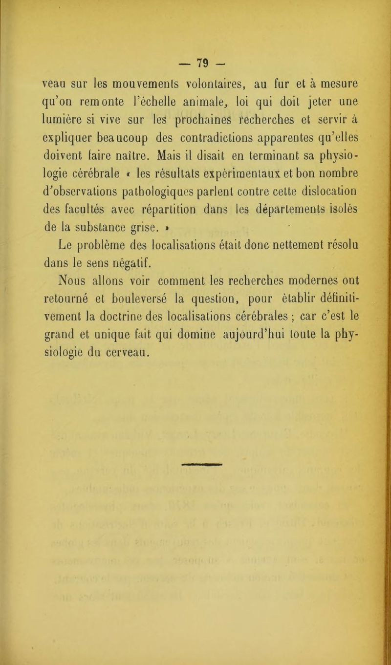 veau sur les mouvements volontaires, au fur et à mesure qu’on remonte l’échelle animale, loi qui doit jeter une lumière si vive sur les prochaines recherches et servir à expliquer beaucoup des contradictions apparentes qu’elles doivent (aire naître. Mais il disait en terminant sa physio- logie cérébrale « les résultats expérimentaux et bon nombre d'observations pathologiques parlent contre cette dislocation des facultés avec répartition dans les départements isolés de la substance grise. » Le problème des localisations était donc nettement résolu dans le sens négatif. Nous allons voir comment les recherches modernes ont retourné et bouleversé la question, pour établir définiti- vement la doctrine des localisations cérébrales ; car c’est le grand et unique fait qui domine aujourd’hui toute la phy- siologie du cerveau.