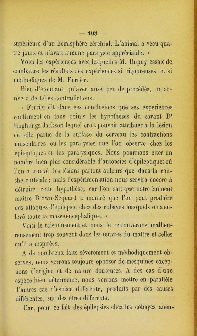 supérieure d’un hémisphère cérébral. L’animal a vécu qua- tre jours et n'avait aucune paralysie appréciable. » Voici les expériences avec lesquelles M. Dupuy essaie de combattre les résultats des expériences si rigoureuses et si méthodiques de M. Ferrier. Rien d’étonnant qu’avec aussi peu de procédés, on ar- rive à de telles contradictions. « Ferrier dit dans ses conclusions que ses expériences confirment en tous points les hypothèses du savant Dr Hughlings Jackson lequel croit pouvoir attribuer à la lésion de telle partie de la surface du cerveau les contractions musculaires ou les paralysies que l’on observe chez les épileptiques et les paralysiques. Nous pourrions citer un nombre bien plus considérable d’autopsies d’épileptiques où l’on a trouvé des lésions partout ailleurs que dans la cou- che corticale ; mais l’expérimentation nous servira encore à détruire celle hypothèse, car l’on sait que notre éminent maître Brown-Séquard a montré que l’on peut produire des attaques d’épilepsie chez des cobayes auxquels on a en- levé toute la masse encéphalique. » Voici le raisonnement et nous le retrouverons malheu- reusement trop souvent dans les œuvres du maître et celles qu’il a inspirées. A de nombreux laits sévèrement et méthodiquement ob- servés, nous verrons toujours opposer de mesquines excep- tions d’origine et de nature douteuses. A des cas d’une espèce bien déterminée, nous verrons mettre en parallèle d’autres cas d’espèce différente, produits par des causes différentes, sur des êtres différents. Car, pour ce fait des épilepsies chez les cobayes anen-