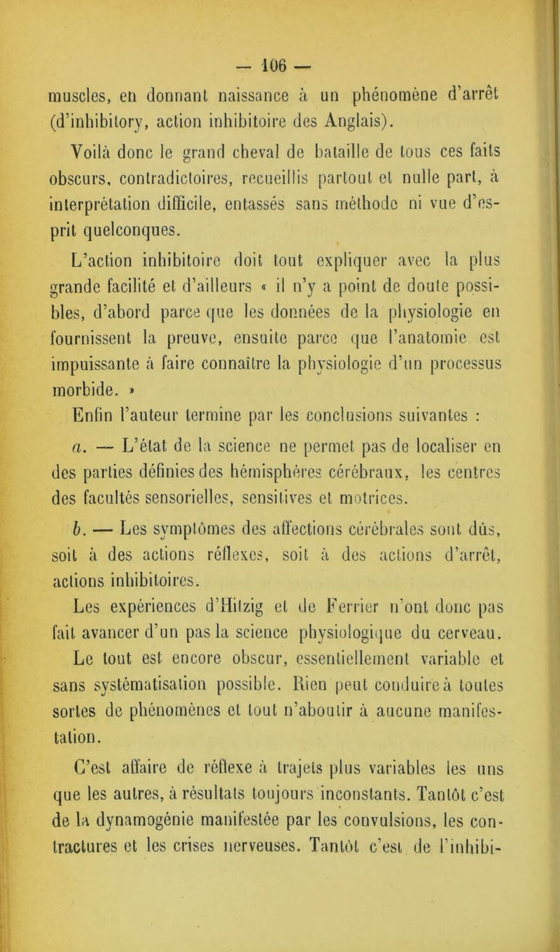 muscles, en donnant naissance à un phénomène d’arrêt (d’inhibitory, action inhibitoire des Anglais). Voilà donc le grand cheval de bataille de tous ces faits obscurs, contradictoires, recueillis partout et nulle part, à interprétation difficile, entassés sans méthode ni vue d’es- prit quelconques. L’action inhibitoire doit tout expliquer avec la plus grande facilité et d’ailleurs « il n’y a point de doute possi- bles, d’abord parce que les données de la physiologie en fournissent la preuve, ensuite parce (pie l’anatomie est impuissante à faire connaître la physiologie d’un processus morbide. » Enfin l’auteur termine par les conclusions suivantes : a. — L’état de la science ne permet pas de localiser en des parties définies des hémisphères cérébraux, les centres des facultés sensorielles, sensitives cl motrices. b. — Les symptômes des affections cérébrales sont dûs, soit à des actions réflexes, soit à des actions d’arrêt, actions inhibitoires. Les expériences d’Hilzig et de Ferricr n'ont donc pas fait avancer d’un pas la science physiologique du cerveau. Le tout est encore obscur, essentiellement variable et sans systématisation possible. Rien peut conduire à toutes sortes de phénomènes et tout n’aboutir à aucune manifes- tation. C’est affaire de réflexe à trajets plus variables les uns que les autres, à résultats toujours inconstants. Tantôt c’est de la dynamogénie manifestée par les convulsions, les con- tractures et les crises nerveuses. Tantôt c’est de l’inhibi-