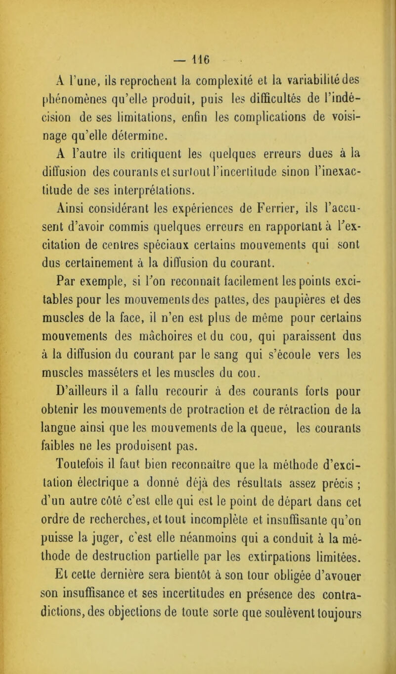 A l’une, ils reprochent la complexité et la variabilité des phénomènes qu’elle produit, puis les difficultés de l’indé- cision de ses limitations, enfin les complications de voisi- nage qu’elle détermine. A l’autre ils critiquent les quelques erreurs dues à la diffusion des courants et surtout 1‘incertitude sinon l’inexac- titude de ses interprétations. Ainsi considérant les expériences de Ferrier, ils l’accu- sent d’avoir commis quelques erreurs en rapportant à ffex- eitation de centres spéciaux certains mouvements qui sont dus certainement à la diffusion du courant. Par exemple, si Ton reconnaît facilement les points exci- tables pour les mouvements des pattes, des paupières et des muscles de la face, il n’en est plus de même pour certains mouvements des mâchoires et du cou, qui paraissent dus à la diffusion du courant par le sang qui s’écoule vers les muscles masséters et les muscles du cou. D’ailleurs il a fallu recourir à des courants forts pour obtenir les mouvements de protraction et de rétraction de la langue ainsi que les mouvements de la queue, les courants faibles ne les produisent pas. Toutefois il faut bien reconnaître que la méthode d’exci- tation électrique a donné déjà des résultats assez précis ; d’un autre côté c’est elle qui est le point de départ dans cet ordre de recherches, et tout incomplète et insuffisante qu’on puisse la juger, c'est elle néanmoins qui a conduit à la mé- thode de destruction partielle par les extirpations limitées. El cette dernière sera bientôt à son tour obligée d’avouer son insuffisance et ses incertitudes en présence des contra- dictions, des objections de toute sorte que soulèvent toujours