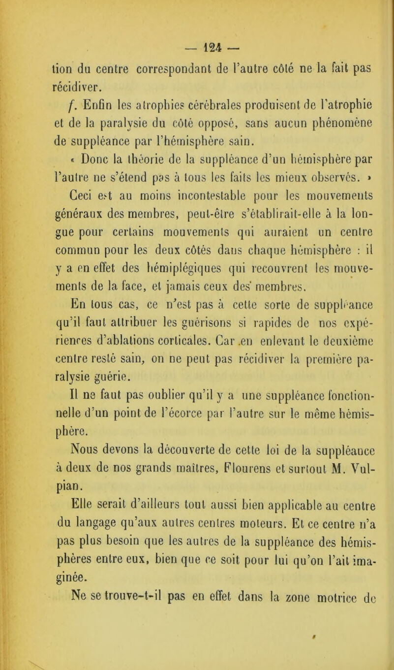 tion du centre correspondant de l’autre côté ne la fait pas récidiver. /'. Enfin les atrophies cérébrales produisent de l’atrophie et de la paralysie du côté opposé, sans aucun phénomène de suppléance par l’hémisphère sain. « Donc la théorie de la suppléance d’un hémisphère par l’autre ne s’étend pas à tous les faits les mieux observés. » Ceci est au moins incontestable pour les mouvements généraux des membres, peut-être s’établirait-elle à la lon- gue pour certains mouvements qui auraient un centre commun pour les deux côtés dans chaque hémisphère : il y a en effet des hémiplégiques qui recouvrent les mouve- ments de la face, et jamais ceux des membres. En tous cas, ce n'est pas à cette sorte de suppléance qu’il faut attribuer les guérisons si rapides de nos expé- riences d’ablations corticales. Car .en enlevant le deuxième centre resté sain, on ne peut pas récidiver la première pa- ralysie guérie. Il ne faut pas oublier qu’il y a une suppléance fonction- nelle d'un point de l’écorce par l’autre sur le même hémis- phère. Nous devons la découverte de cette loi de la suppléaucc à deux de nos grands maîtres, Elourens et surtout M. Vul- pian. Elle serait d’ailleurs tout aussi bien applicable au centre du langage qu’aux autres centres moteurs. Et ce centre n’a pas plus besoin que les autres de la suppléance des hémis- phères entre eux, bien que ce soit pour lui qu’on l’ait ima- ginée. Ne se trouve-t-il pas en effet dans la zone motrice de 9