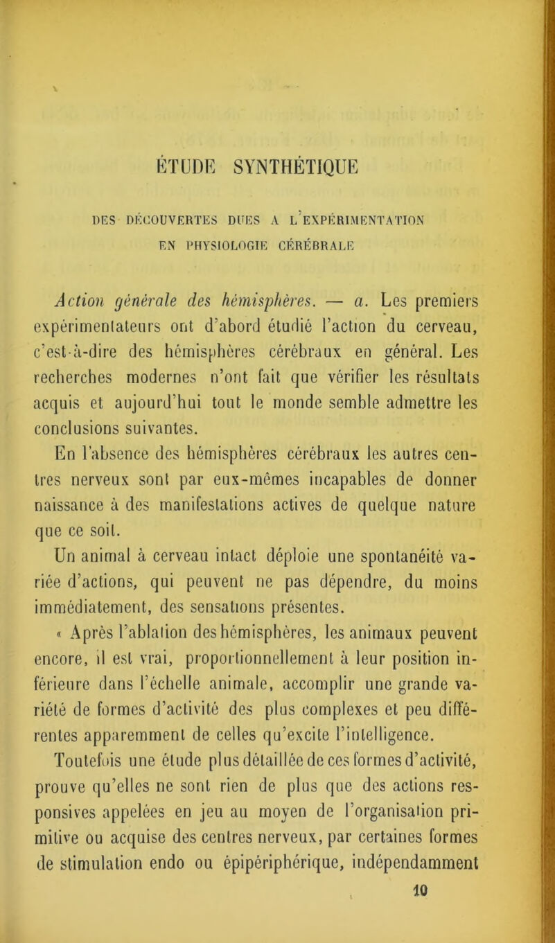 ETUDE SYNTHETIQUE DES DÉCOUVERTES DUES A L EXPÉRIMENTATION EN PHYSIOLOGIE CÉRÉBRALE Action générale des hémisphères. — a. Les premiers expérimentateurs ont d’abord étudié l’action du cerveau, c’est-à-dire des hémisphères cérébraux en général. Les recherches modernes n’ont fait que vérifier les résultats acquis et aujourd’hui tout le monde semble admettre les conclusions suivantes. En l’absence des hémisphères cérébraux les autres cen- tres nerveux sont par eux-mêmes incapables de donner naissance à des manifestations actives de quelque nature que ce soit. Un animal à cerveau intact déploie une spontanéité va- riée d’actions, qui peuvent ne pas dépendre, du moins immédiatement, des sensations présentes. « Après l’ablation des hémisphères, les animaux peuvent encore, il est vrai, proportionnellement à leur position in- férieure dans l’échelle animale, accomplir une grande va- riété de formes d’activité des plus complexes et peu diffé- rentes apparemment de celles qu’excite l’intelligence. Toutefois une élude plus détaillée de ces formes d’activité, prouve qu’elles ne sont rien de plus que des actions res- ponsives appelées en jeu au moyen de l’organisation pri- mitive ou acquise des centres nerveux, par certaines formes de stimulation endo ou épipériphérique, indépendamment