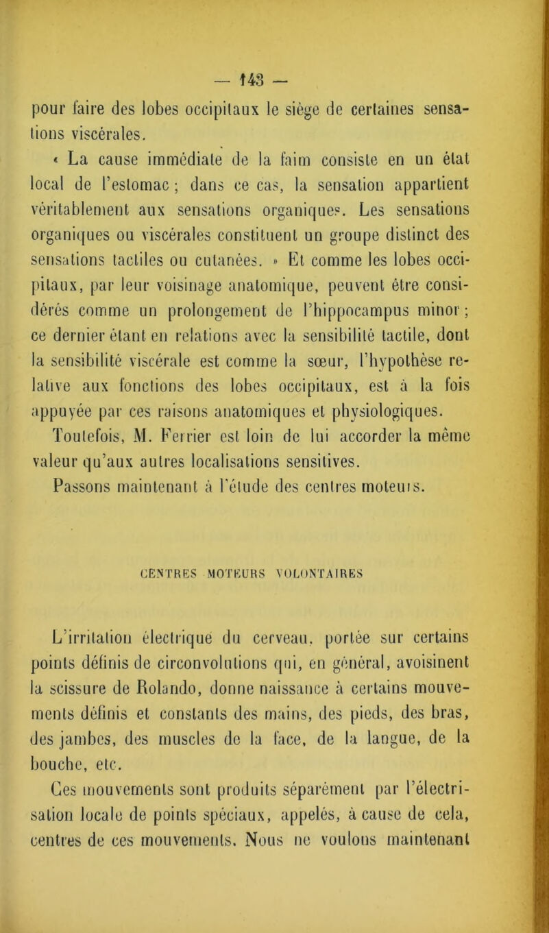f 43 - pour faire des lobes occipitaux le siège de certaines sensa- tions viscérales. « La cause immédiate de la faim consiste en un état local de l’estomac ; dans ce cas, la sensation appartient véritablement aux sensations organique?. Les sensations organiques ou viscérales constituent un groupe distinct des sensations tactiles ou cutanées. » Et comme les lobes occi- pitaux, par leur voisinage anatomique, peuvent être consi- dérés comme un prolongement de l’hippocampus minor ; ce dernier étant en relations avec la sensibilité tactile, dont la sensibilité viscérale est comme la sœur, l’hypothèse re- lative aux fonctions des lobes occipitaux, est à la fois appuyée par ces raisons anatomiques et physiologiques. Toutefois, M. Fer lier est loin de lui accorder la même valeur qu’aux autres localisations sensitives. Passons maintenant à l'étude des centres moteuis. CENTRES MOTEURS VOLONTAIRES L irritation électrique du cerveau, portée sur certains points définis de circonvolutions qui, en général, avoisinent la scissure de Rolande, donne naissance à certains mouve- ments définis et constants des mains, des pieds, des bras, des jambes, des muscles de la face, de la langue, de la bouche, etc. Ces mouvements sont produits séparément par l’électri- sation locale de points spéciaux, appelés, à cause de cela, centres de ces mouvements. Nous ne voulons maintenant