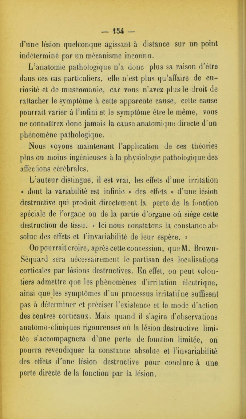 d’une lésion quelconque agissant à distance sur un point indéterminé par un mécanisme inconnu. L’anatomie pathologique n’a donc plus sa raison d’être dans ces cas particuliers, elle n’est plus qu’aflaire de cu- riosité et de muséomanie, car vous n’avez plus le droit de rattacher le symptôme à celte apparente cause, celle cause pourrait varier à l’infini et le symptôme être le même, vous ne connaîtrez donc jamais la cause anatomique directe d’un phénomène pathologique. Nous voyons maintenant l’application de ces théories plus ou moins ingénieuses à la physiologie pathologique des affections cérébrales. L’auteur distingue, il est vrai, les effets d’une irritation « dont la variabilité est infinie » des effets « d’une lésion destructive qui produit directement la perte de la fonction spéciale de l'organe ou de la partie d’organe où siège celte destruction de tissu. « Ici nous constatons la constance ab- solue des effets et l’invariabilité de leur espèce. » On pourrait croire, après cette concession, queM. Brown- Séquard sera nécessairement le partisan des localisations corticales par lésions destructives. En effet, on peut volon- tiers admettre que les phénomènes d’irritation électrique, ainsi que les symplômes d’un processus irritatif ne suffisent pas à déterminer et préciser l’existence et le mode d’aclion des centres corticaux. Mais quand il s’agira d’observations anatomo-cliniques rigoureuses où la lésion destructive limi- tée s’accompagnera d’une perle de fonction limitée, on pourra revendiquer la constance absolue et l’invariabilité des effets d'une lésion destructive pour conclure à une perte directe de la fonction par la lésion.