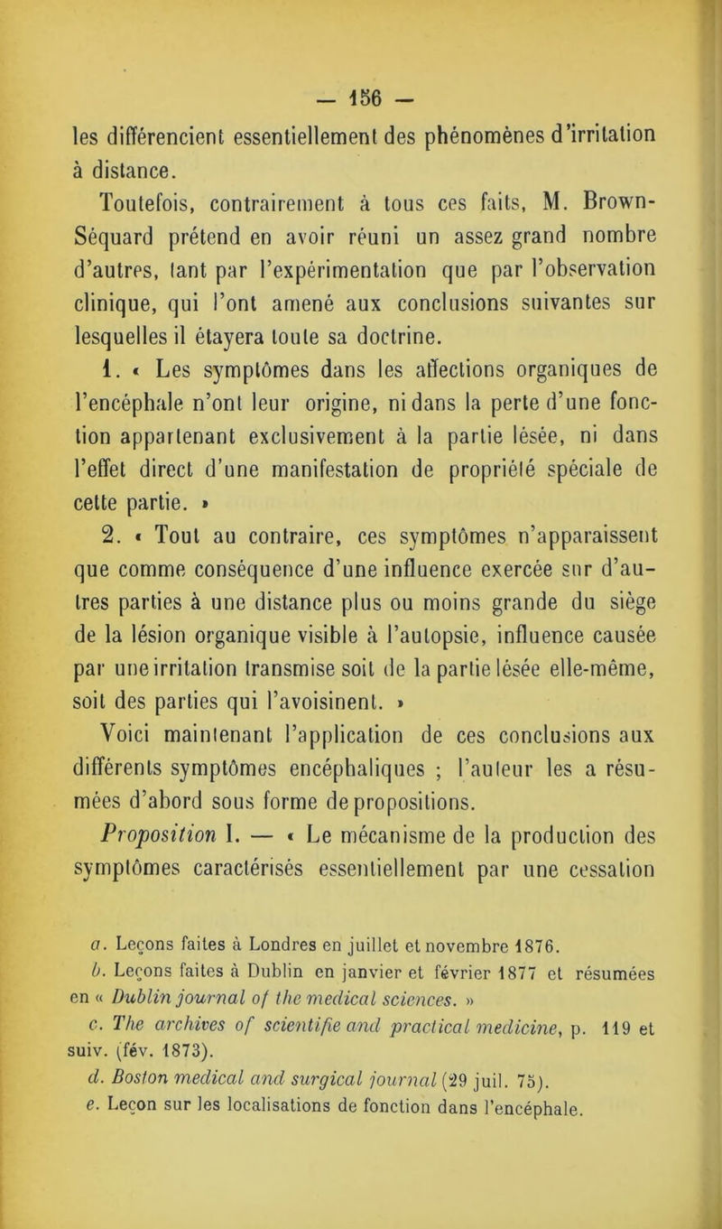 les différencient essentiellement des phénomènes d’irritation à distance. Toutefois, contrairement à tous ces faits, M. Brown- Séquard prétend en avoir réuni un assez grand nombre d’autres, tant par l’expérimentation que par l’observation clinique, qui l’ont amené aux conclusions suivantes sur lesquelles il étayera toute sa doctrine. 1. « Les symptômes dans les affections organiques de l’encéphale n’ont leur origine, ni dans la perte d’une fonc- tion appartenant exclusivement à la partie lésée, ni dans l’effet direct d’une manifestation de propriété spéciale de cette partie. » 2. * Tout au contraire, ces symptômes n’apparaissent que comme conséquence d’une influence exercée sur d’au- tres parties à une distance plus ou moins grande du siège de la lésion organique visible à l’autopsie, influence causée par une irritation transmise soit de la partie lésée elle-même, soit des parties qui l’avoisinent. » Voici maintenant l’application de ces conclusions aux différents symptômes encéphaliques ; l’auteur les a résu- mées d’abord sous forme de propositions. Proposition I. — * Le mécanisme de la production des symptômes caractérisés essentiellement par une cessation a. Leçons faites à Londres en juillet et novembre 1876. b. Leçons faites à Dublin en janvier et février 1877 et résumées en « Dublin journal o( thc medical sciences. » c. The archives of scientifie and prac-tical meclicine, p. 119 et suiv. (fév. 1873). d. Boston medical and surgical journal (29 juil. 73). e. Leçon sur les localisations de fonction dans l’encéphale.
