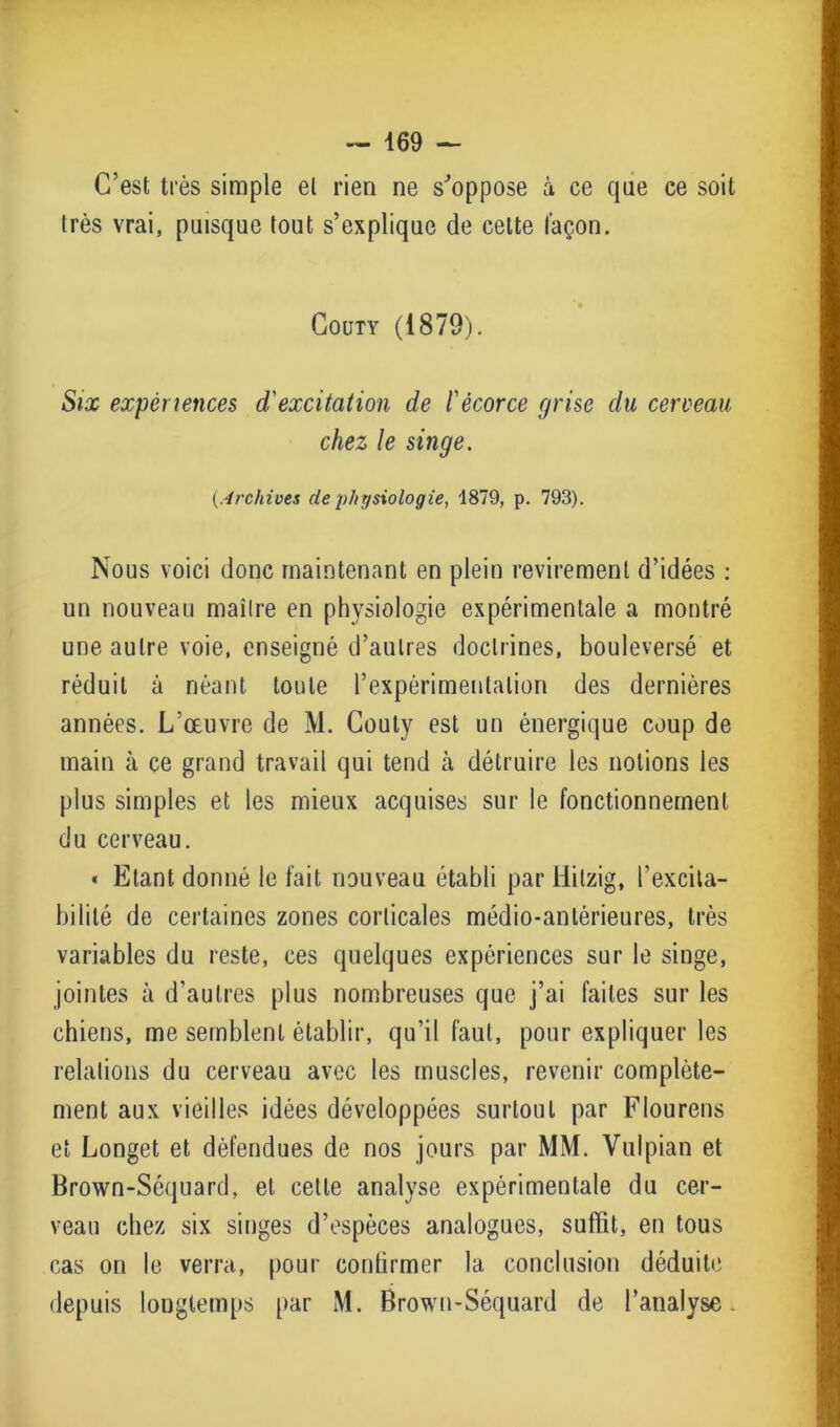 C’est très simple et rien ne s'oppose à ce que ce soit très vrai, puisque tout s’explique de celte façon. Couty (1879). Six expériences d'excitation de l'écorce grise du cerveau chez le singe. {Archives de physiologie, 1879, p. 793). Nous voici donc maintenant en plein revirement d’idées : un nouveau maître en physiologie expérimentale a montré une autre voie, enseigné d’autres doctrines, bouleversé et réduit à néant toute l’expérimentation des dernières années. L’œuvre de M. Couty est un énergique coup de main à çe grand travail qui tend à détruire les notions les plus simples et les mieux acquises sur le fonctionnement du cerveau. • Etant donné le fait nouveau établi par Hitzig, l’excita- bilité de certaines zones corticales médio-antérieures, très variables du reste, ces quelques expériences sur le singe, jointes à d’autres plus nombreuses que j’ai faites sur les chiens, me semblent établir, qu’il faut, pour expliquer les relations du cerveau avec les muscles, revenir complète- ment aux vieilles idées développées surtout par Flourens et Longet et défendues de nos jours par MM. Vulpian et Brown-Séquard, et cette analyse expérimentale du cer- veau chez six singes d’espèces analogues, suffit, en tous cas on le verra, pour confirmer la conclusion déduite depuis longtemps par M. Brown-Séquard de l’analyse