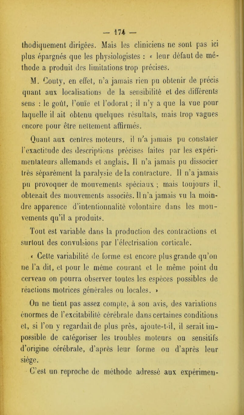 ihodiquement dirigées. Mais les cliniciens ne sont pas ici plus épargnés que les physiologistes : « leur défaut de mé- thode a produit des limitations trop précises. M. Couty, en effet, n’a jamais rien pu obtenir de précis quant aux localisations de la sensibilité et des différents sens : le goût, l’ouïe et l’odorat ; il n’y a que la vue pour laquelle il ait obtenu quelques résultats, mais trop vagues encore pour être nettement affirmés. Quant aux centres moteurs, il n’a jamais pu constater l’exactitude des descriptions précises laites par les expéri- mentateurs allemands et anglais. J1 n’a jamais pu dissocier très séparément la paralysie delà contracture. Il n’a jamais pu provoquer de mouvements spéciaux ; mais toujours il obtenait des mouvements associés. Il n’a jamais vu la moin- dre apparence d’intentionnalité volontaire dans les mou- vements qu’il a produits. Tout est variable dans la production des contractions et surtout des convulsions par l’électrisation corticale. « Celte variabilité de forme est encore plus grande qu’on ne l’a dit, et pour le même courant et le même point du cerveau on pourra observer toutes les espèces possibles de réactions motrices générales ou locales. » On ne tient pas assez compte, à son avis, des variations énormes de l’excitabilité cérébrale dans certaines conditions et, si l’on y regardait de plus près, ajoute-t-il, il serait im- possible de catégoriser les troubles moteurs ou sensitifs d’origine cérébrale, d’après leur forme ou d’après leur siège. C’est un reproche de méthode adressé aux expérimen-
