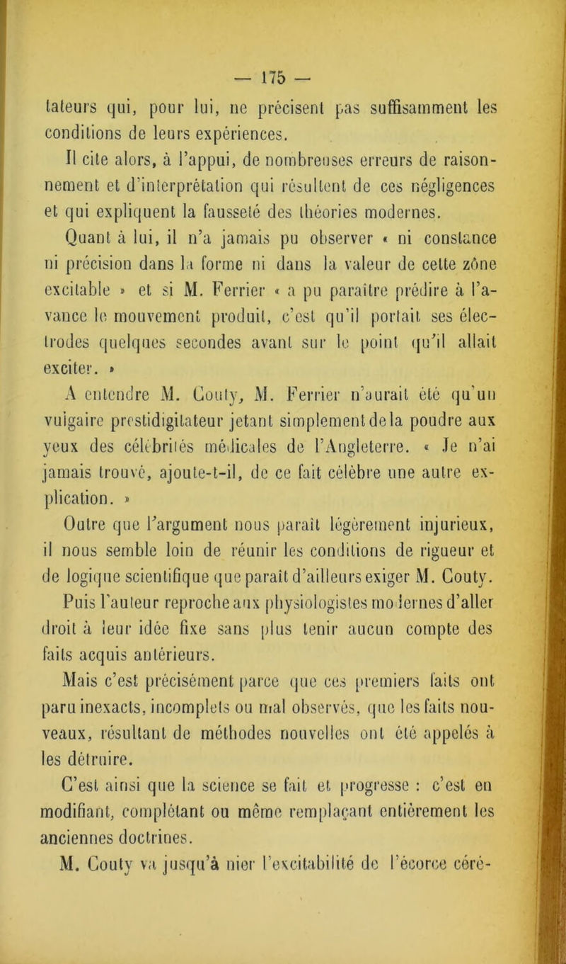 lateurs qui, pour lui, ne précisent pas suffisamment les conditions de leurs expériences. Il cite alors, à l’appui, de nombreuses erreurs de raison- nement et d’interprétation qui résultent de ces négligences et qui expliquent la fausseté des théories modernes. Quant à lui, il n’a jamais pu observer « ni constance ni précision dans la forme ni dans la valeur de celte zône excitable » et si M. Ferrier « a pu paraître prédire à l’a- vance le mouvement produit, c’est qu’il portait ses élec- trodes quelques secondes avant sur le point qu'il allait exciter. » A entendre M. Couty, M. Ferrier n’aurait été qu'un vulgaire prestidigitateur jetant simplementdela poudre aux yeux des célébrités médicales de l’Angleterre. « Je n’ai jamais trouvé, ajoute-t-il, de ce fait célèbre une autre ex- plication. » Outre que l'argument nous parait légèrement injurieux, il nous semble loin de réunir les conditions de rigueur et de logique scientifique que parait d’ailleurs exiger M. Couty. Puis l’auteur reproche aux physiologistes modernes d’aller droit à leur idée fixe sans plus tenir aucun compte des faits acquis antérieurs. Mais c’est précisément parce que ces premiers faits ont paru inexacts, incomplets ou mal observés, que les faits nou- veaux, résultant de méthodes nouvelles ont été appelés à les détruire. C’est ainsi que la science se fait et progresse : c’est en modifiant, complétant ou meme remplaçant entièrement les anciennes doctrines. M. Couty va jusqu’à nier l’excitabilité de l’écorce céré-