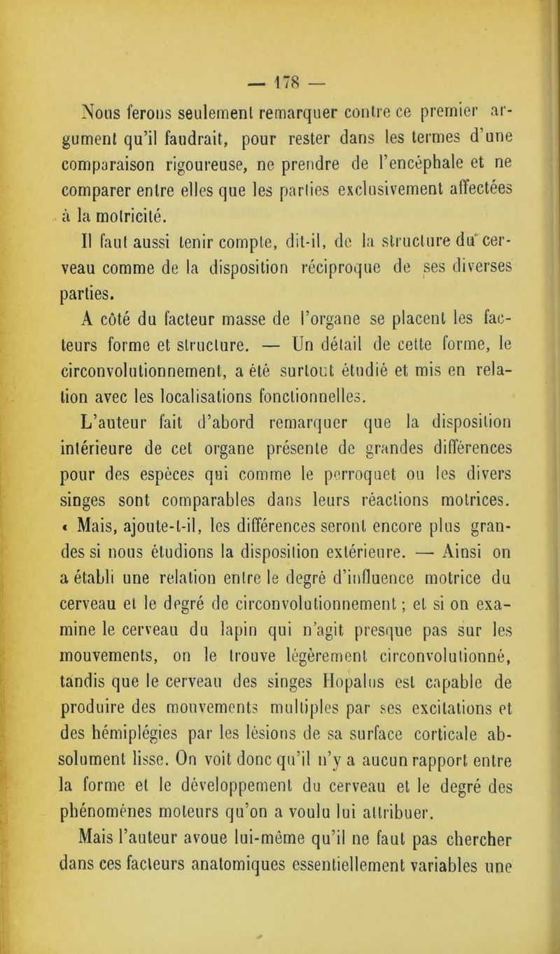 Nous ferons seulement remarquer contre ce premier ar- gument qu’il faudrait, pour rester dans les termes d’une comparaison rigoureuse, ne prendre de l’encéphale et ne comparer entre elles que les parties exclusivement affectées à la motricité. Il faut aussi tenir compte, dit-il, de la structure du cer- veau comme de la disposition réciproque de ses diverses parties. A côté du facteur masse de l’organe se placent les fac- teurs forme et structure. — Un détail de cette forme, le circonvolutionnement, a été surtout étudié et mis en rela- tion avec les localisations fonctionnelles. L’auteur fait d’abord remarquer que la disposition intérieure de cet organe présente de grandes différences pour des espèces qui comme le perroquet on les divers singes sont comparables dans leurs réactions motrices. * Mais, ajoute-t-il, les différences seront encore plus gran- des si nous étudions la disposition extérieure. — Ainsi on a établi une relation entre le degré d’influence motrice du cerveau et le degré de circonvolutionnement ; et si on exa- mine le cerveau du lapin qui n’agit presque pas sur les mouvements, on le trouve légèrement circonvolutionné, tandis que le cerveau des singes Hopalus est capable de produire des mouvements multiples par ses excitations et des hémiplégies par les lésions de sa surface corticale ab- solument lisse. On voit donc qu’il n’y a aucun rapport entre la forme et le développement du cerveau et le degré des phénomènes moteurs qu’on a voulu lui attribuer. Mais l’auteur avoue lui-même qu’il ne faut pas chercher dans ces fadeurs anatomiques essentiellement variables une