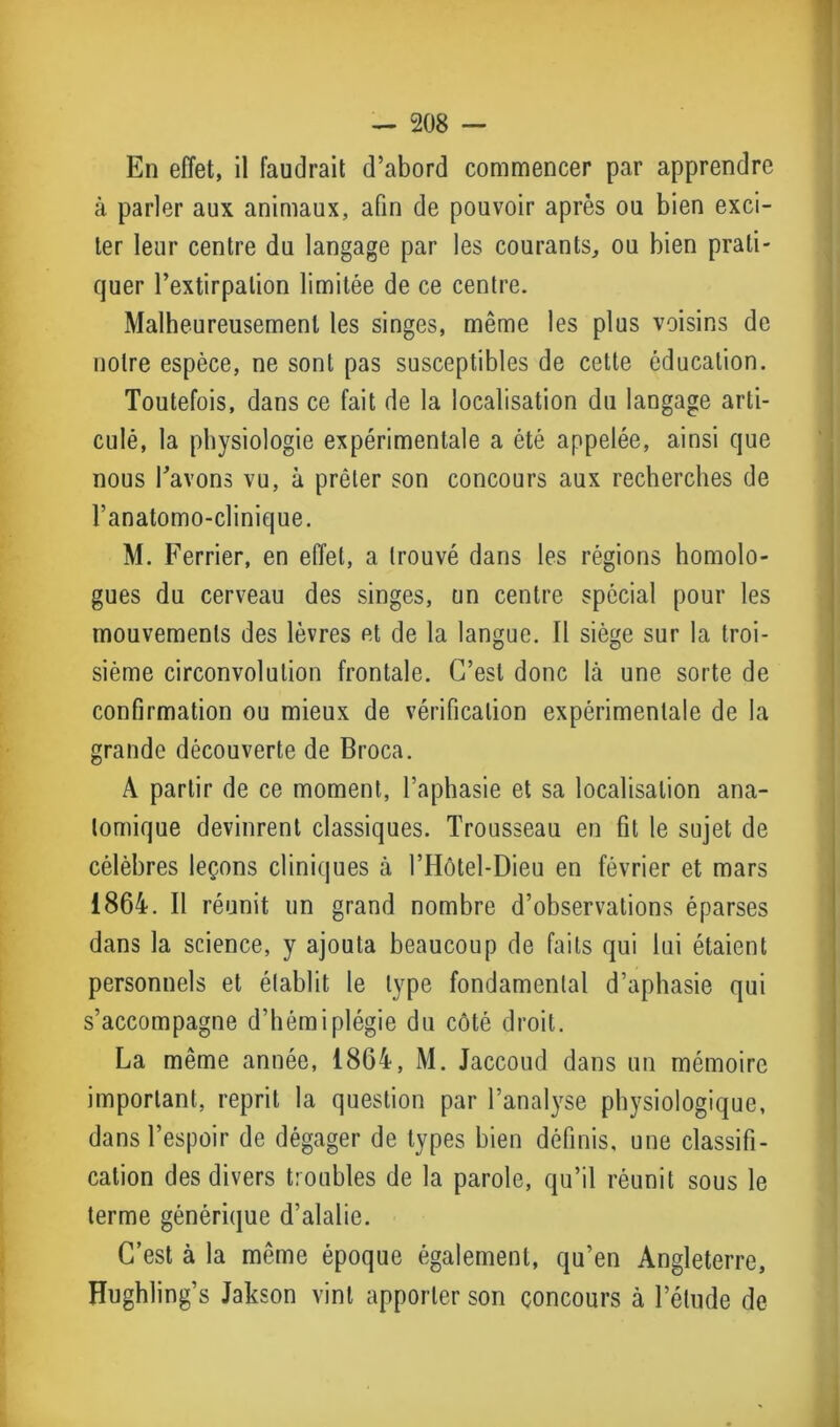 En effet, il faudrait d’abord commencer par apprendre à parler aux animaux, afin de pouvoir après ou bien exci- ter leur centre du langage par les courants, ou bien prati- quer l’extirpation limitée de ce centre. Malheureusement les singes, même les plus voisins de notre espèce, ne sont pas susceptibles de cette éducation. Toutefois, dans ce fait de la localisation du langage arti- culé, la physiologie expérimentale a été appelée, ainsi que nous l’avons vu, à prêter son concours aux recherches de l’anatomo-clinique. M. Ferrier, en effet, a trouvé dans les régions homolo- gues du cerveau des singes, un centre spécial pour les mouvements des lèvres et de la langue. Il siège sur la troi- sième circonvolution frontale. C’est donc là une sorte de confirmation ou mieux de vérification expérimentale de la grande découverte de Broca. A partir de ce moment, l’aphasie et sa localisation ana- tomique devinrent classiques. Trousseau en fit le sujet de célèbres leçons cliniques à l’Hôtel-Dieu en février et mars 1864. Il réunit un grand nombre d’observations éparses dans la science, y ajouta beaucoup de faits qui lui étaient personnels et établit le type fondamental d’aphasie qui s’accompagne d’hémiplégie du côté droit. La même année, 1864, M. Jaccoud dans un mémoire important, reprit la question par l’analyse physiologique, dans l’espoir de dégager de types bien définis, une classifi- cation des divers troubles de la parole, qu’il réunit sous le terme générique d’alalie. C’est à la même époque également, qu’en Angleterre, Hughling’s Jakson vint apporter son concours à l’étude de