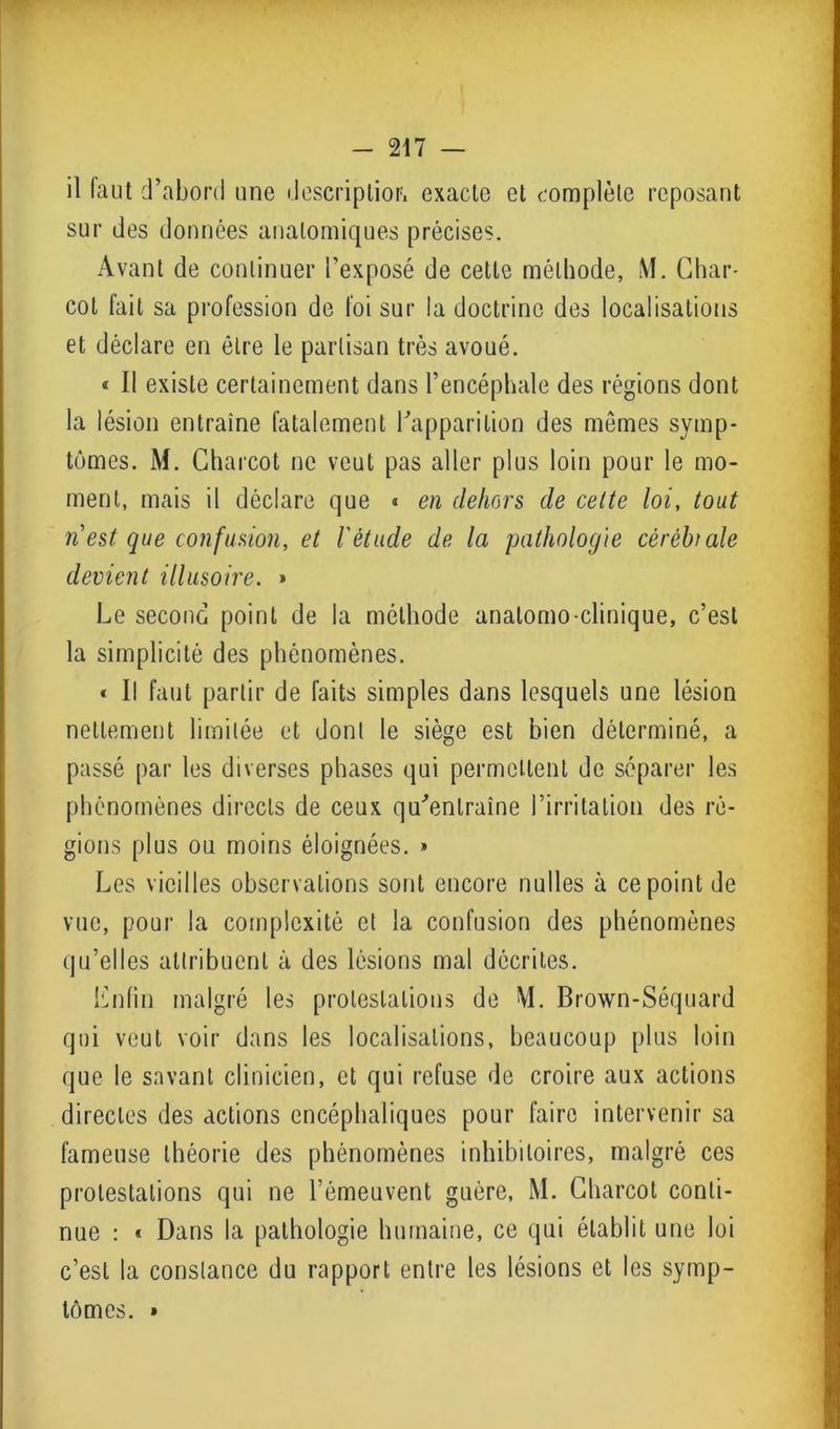 il faut d’abord une description exacte et complète reposant sur des données anatomiques précises. Avant de continuer l’exposé de cette méthode, ML Char- cot fait sa profession de foi sur la doctrine des localisations et déclare en être le partisan très avoué. « Il existe certainement dans l’encéphale des régions dont la lésion entraîne fatalement l’apparition des mêmes symp- tômes. M. Charcot ne veut pas aller plus loin pour le mo- ment, mais il déclare que « en dehors de cette loi, tout il est que confusion, et l'étude de la pathologie cèrèbiale devient illusoire. » Le second point de la méthode anatomo-clinique, c’est la simplicité des phénomènes. « Il faut partir de faits simples dans lesquels une lésion nettement limitée et dont le siège est bien déterminé, a passé par les diverses phases qui permettent de séparer les phénomènes directs de ceux qu’entraîne l’irritation des ré- gions plus ou moins éloignées. » Les vieilles observations sont encore nulles à ce point de vue, pour la complexité et la confusion des phénomènes qu’elles attribuent à des lésions mal décrites. Lnfin malgré les protestations de \1. Brown-Séquard qui veut voir dans les localisations, beaucoup plus loin que le savant clinicien, et qui refuse de croire aux actions directes des actions encéphaliques pour faire intervenir sa fameuse théorie des phénomènes inhibitoires, malgré ces protestations qui ne l’émeuvent guère, M. Charcot conti- nue : « Dans la pathologie humaine, ce qui établit une loi c’est la constance du rapport entre les lésions et les symp- tômes. »