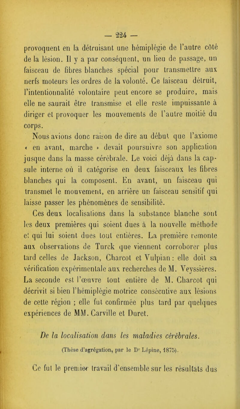 provoquent en la détruisant une hémiplégie de l’autre côté de la lésion. Il y a par conséquent, un lieu de passage, un faisceau de fibres blanches spécial pour transmettre aux nerfs moteurs les ordres de la volonté. Ce laisceau détruit, rintenlionnalité volontaire peut encore se produire, mais elle ne saurait être transmise et elle reste impuissante à diriger et provoquer les mouvements de l’autre moitié du corps. Nous avions donc raison de dire au début que l’axiome « en avant, marche » devait poursuivre son application jusque dans la masse cérébrale. Le voici déjà dans la cap- sule interne où il catégorise en deux faisceaux les fibres blanches qui la composent. En avant, un faisceau qui transmet le mouvement, en arrière un faisceau sensitif qui laisse passer les phénomènes de sensibilité. Ces deux localisations dans la substance blanche sont les deux premières qui soient dues à la nouvelle méthode et qui lui soient dues tout entières. La première remonte aux observations de Turck que viennent corroborer plus tard celles de Jackson, Charcot et Vulpian: elle doit sa vérification expérimentale aux recherches de M. Veyssières. La seconde est l’œuvre tout entière de M. Charcot qui décrivit si bien l’hémiplégie motrice consécutive aux lésions de cette région ; elle fut confirmée plus tard par quelques expériences de MM. Carville et Duret. De la localisation clans les maladies cérébrales. (Thèse d’agrégation, par le Dr Lépine, 1875). Ce fut le premier travail d’ensemble sur les résultats dus