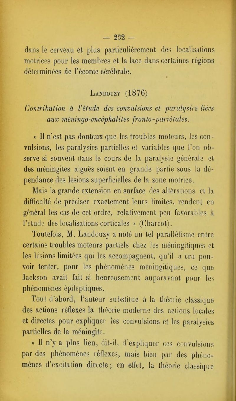 dans le cerveau et plus particulièrement des localisations motrices pour les membres et la (ace dans certaines régions déterminées de l’écorce cérébrale. Landouzy (1876) Contribution à fétude des convulsions et paralysies liées aux mèningo-encéphalites fronto-pariétales. « Il n’est pas douteux que les troubles moteurs, les con- vulsions, les paralysies partielles et variables que l’on ob- serve si souvent dans le cours de la paralysie générale et des méningites aiguës soient en grande partie sous la dé- pendance des lésions superficielles de la zone motrice. Mais la grande extension en surface des altérations et la difficulté de préciser exactement leurs limites, rendent en général les cas de cet ordre, relativement peu favorables à l’étude des localisations corticales » (Charcot). Toutefois, M. Landouzy a noté un tel parallélisme entre certains troubles moteurs partiels chez les méningitiques et les lésions limitées qui les accompagnent, qu’il a cru pou- voir tenter, pour les phénomènes méningitiques, ce que Jackson avait fait si heureusement auparavant pour les phénomènes épileptiques. Tout d’abord, l’auteur substitue à la théorie classique des actions réflexes la théorie moderne des actions locales et directes pour expliquer les convulsions et les paralysies partielles de la méningite. « Il n’y a plus lieu, dit-il, d’expliquer ces convulsions par des phénomènes réflexes, mais bien par des phéno- mènes d’excitation directe; en effet, la théorie classique