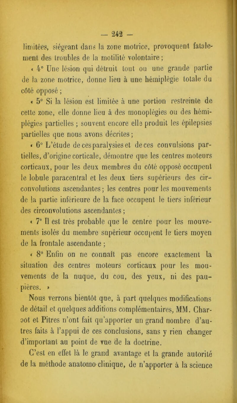limitées, siégeant dans la zone motrice, provoquent fatale- ment des troubles de la motilité volontaire; * 4° Une lésion qui détruit tout ou une grande partie de la zone motrice, donne lieu à une hémiplégie totale du côté opposé ; « 5° Si la lésion est limitée à une portion restreinte de cette zone, elle donne lieu à des monoplégies ou des hémi- plégies partielles ; souvent encore elle produit les épilepsies partielles que nous avons décrites; « 6° L’étude de ces paralysies et de ces convulsions par- tielles, d’origine corticale, démontre que les centres moteurs corticaux, pour les deux membres du côté opposé occupent le lobule paracentral et les deux tiers supérieurs des cir- convolutions ascendantes; les centres pour les mouvements de la partie inférieure de la face occupent le tiers inférieur des circonvolutions ascendantes ; * 7° Il est très probable que le centre pour les mouve- ments isolés du membre supérieur occupent le tiers moyen de la frontale ascendante ; « 8° Enfin on ne connaît pas encore exactement la situation des centres moteurs corticaux pour les mou- vements de la nuque, du cou, des yeux, ni des pau- pières. » Nous verrons bientôt que, à part quelques modifications de détail et quelques additions complémentaires, MM. Char- oot et Pitres n’ont fait qu’apporter un grand nombre d’au- tres faits à l’appui de ces conclusions, sans y rien changer d’important au point de vue de la doctrine. C’est en effet là le grand avantage et la grande autorité de la méthode anatoino clinique, de n’apporter à la science