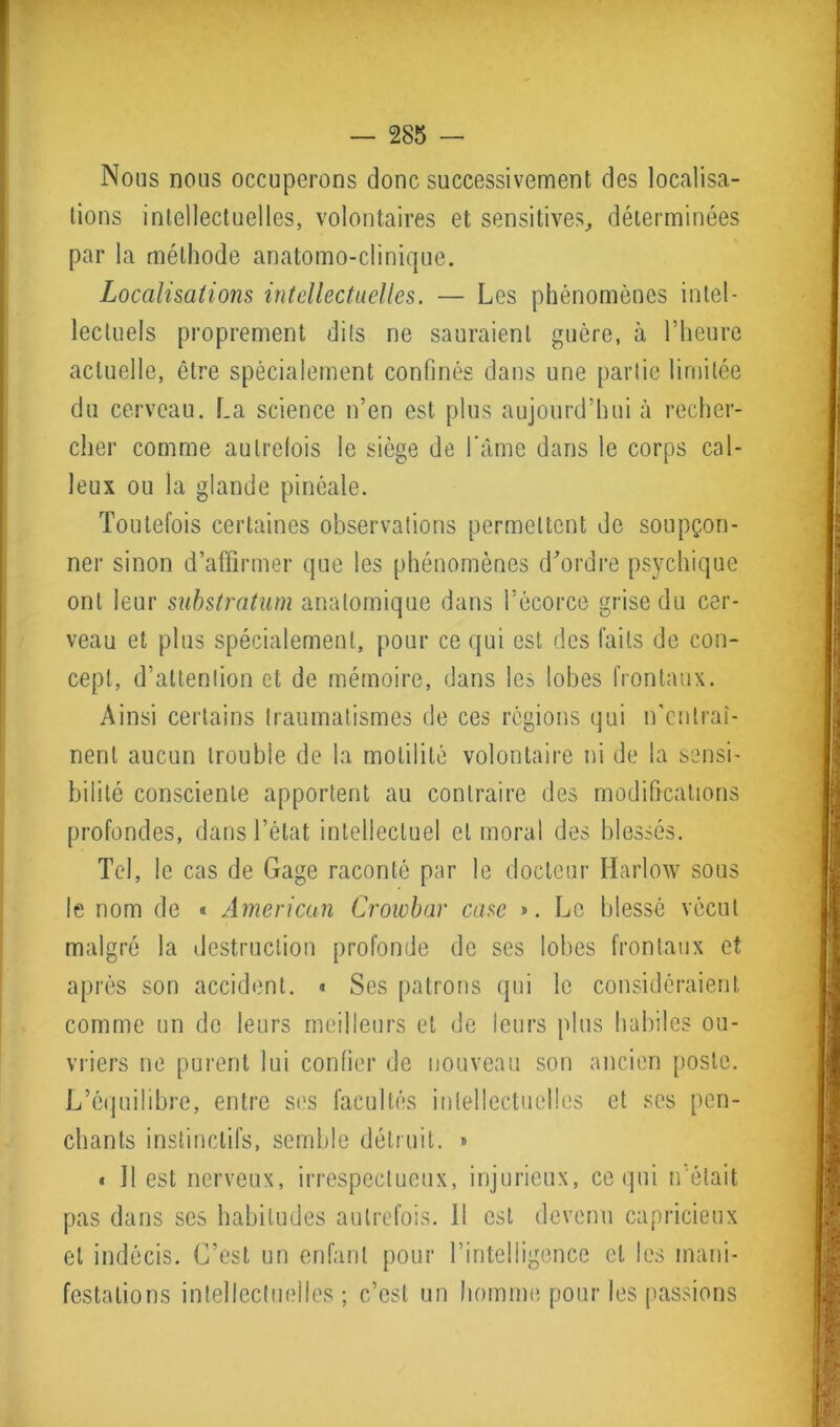 Nous nous occuperons donc successivement des localisa- tions intellectuelles, volontaires et sensitives, déterminées par la méthode anatomo-clinique. Localisations intellectuelles. — Les phénomènes intel- lectuels proprement dits ne sauraient guère, à l’heure actuelle, être spécialement confinés dans une partie limitée du cerveau. La science n’en est plus aujourd’hui à recher- cher comme autrefois le siège de l’âme dans le corps cal- leux ou la glande pinéale. Toutefois certaines observations permettent de soupçon- ner sinon d’affirmer que les phénomènes d'ordre psychique ont leur substratum anatomique dans l’écorce grise du cer- veau et plus spécialement, pour ce qui est des faits de con- cept, d’attention et de mémoire, dans les lobes frontaux. Ainsi certains traumatismes de ces régions qui n’entraî- nent aucun trouble de la motilité volontaire ni de la sensi- bilité consciente apportent au contraire des modifications profondes, dans l’état intellectuel et moral des blessés. Tel, le cas de Gage raconté par le docteur Harlow sous le nom de « American Crowbar case ». Le blessé vécut malgré la destruction profonde de ses lobes frontaux et après son accident. « Ses patrons qui le considéraient comme un de leurs meilleurs et de leurs plus habiles ou- vriers ne purent lui confier de nouveau son ancien poste. L’équilibre, entre ses facultés intellectuelles et ses pen- chants instinctifs, semble détruit. » * Il est nerveux, irrespectueux, injurieux, ce qui n’était pas dans ses habitudes autrefois. Il est devenu capricieux et indécis. C’est un enfant pour l’intelligence et les mani- festations intellectuelles ; c’est un homme pour les passions