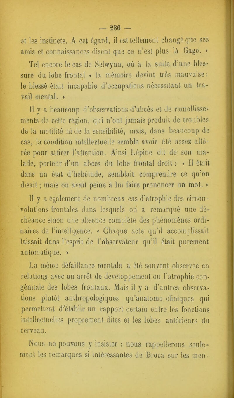 at les instincts. A cet égard, il est tellement changé que ses amis et connaissances disent que ce n'est plus là Gage. » Tel encore le cas de Sclwynn, où à la suite d’une bles- sure du lobe frontal « la mémoire devint très mauvaise: le blessé était incapable d’occupations nécessitant un tra- vail mental. » il y a beaucoup d’observations d’abcès et de ramollisse- ments de cette région, qui n’ont jamais produit de troubles de la motilité ni de la sensibilité, mais, dans beaucoup de cas, la condition intellectuelle semble avoir été assez alté- rée pour attirer l’attention. Ainsi Lépine dit de son ma- lade, porteur d’un abcès du lobe frontal droit : « Il était dans un état d’hébétude, semblait comprendre ce qu’on disait ; mais on avait peine à lui faire prononcer un mot. » 11 y a également de nombreux cas d’atrophie des circon- volutions frontales dans lesquels on a remarqué une dé- chéance sinon une absence complète des phénomènes ordi- naires de l’intelligence. « Chaque acte qu’il accomplissait laissait dans l’esprit de l’observateur qu’il était purement automatique. » La même défaillance mentale a été souvent observée en relations avec un arrêt de développement ou l’atrophie con- génitale des lobes frontaux. Mais il y a d’autres observa- tions plutôt anthropologiques qu’anatomo-cliniques qui permettent d'établir un rapport certain entre les fonctions intellectuelles proprement dites et les lobes antérieurs du cerveau. Nous ne pouvons y insister : nous rappellerons seule- ment les remarques si intéressantes de Broca sur les men-