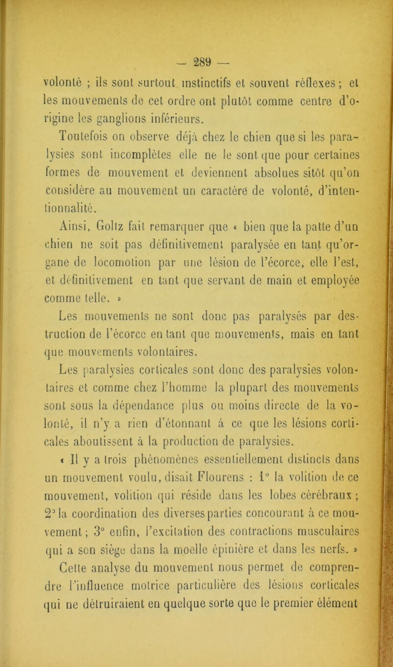 volonté ; ils sont surtout instinctifs et souvent réflexes; et les mouvements de cet ordre ont plutôt comme centre d’o- rigine les ganglions inférieurs. Toutefois on observe déjà chez le chien que si les para- lysies sont incomplètes elle ne le sont que pour certaines formes de mouvement et deviennent absolues sitôt qu’on considère au mouvement un caractère de volonté, d’inten- tionnalité. Ainsi, Goliz fait remarquer que « bien que la patte d’un chien ne soit pas définitivement paralysée en tant qu’or- ganc de locomotion par une lésion de l’écorce, elle l’est, et définitivement en tant que servant de main et employée comme telle. » Les mouvements ne sont donc pas paralysés par des- truction de l’écorce en tant que mouvements, mais en tant que mouvements volontaires. Les paralysies corticales sont donc des paralysies volon- taires et comme chez l’homme la plupart des mouvements sont sous la dépendance plus ou moins directe de la vo- lonté, il n’y a rien d’étonnant à ce que les lésions corti- cales aboutissent à la production de paralysies. « Il y a trois phénomènes essentiellement distincts dans un mouvement voulu, disait Flourens : 1° la volition de ce mouvement, volition qui réside dans les lobes cérébraux ; 23la coordination des diverses parties concourant à ce mou- vement ; 3° enfin, l’excitation des contractions musculaires qui a son siège dans la moelle épinière et dans les nerfs. » Cette analyse du mouvement nous permet de compren- dre l’influence motrice particulière des lésions corticales qui ne détruiraient en quelque sorte que le premier élément