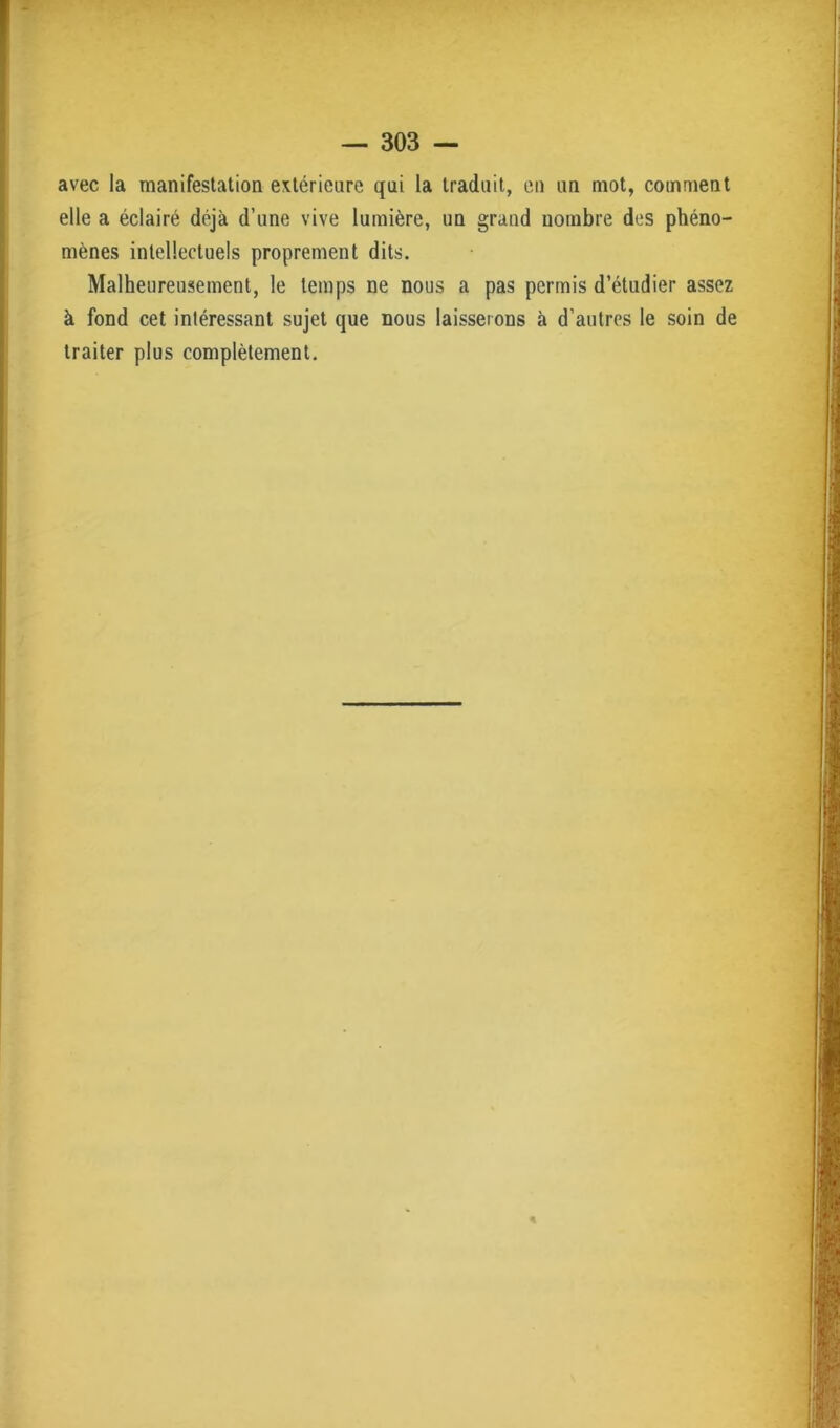 avec la manifestation extérieure qui la traduit, en un mot, comment elle a éclairé déjà d’une vive lumière, un grand nombre des phéno- mènes intellectuels proprement dits. Malheureusement, le temps ne nous a pas permis d’étudier assez à fond cet intéressant sujet que nous laisserons à d’autres le soin de traiter plus complètement.