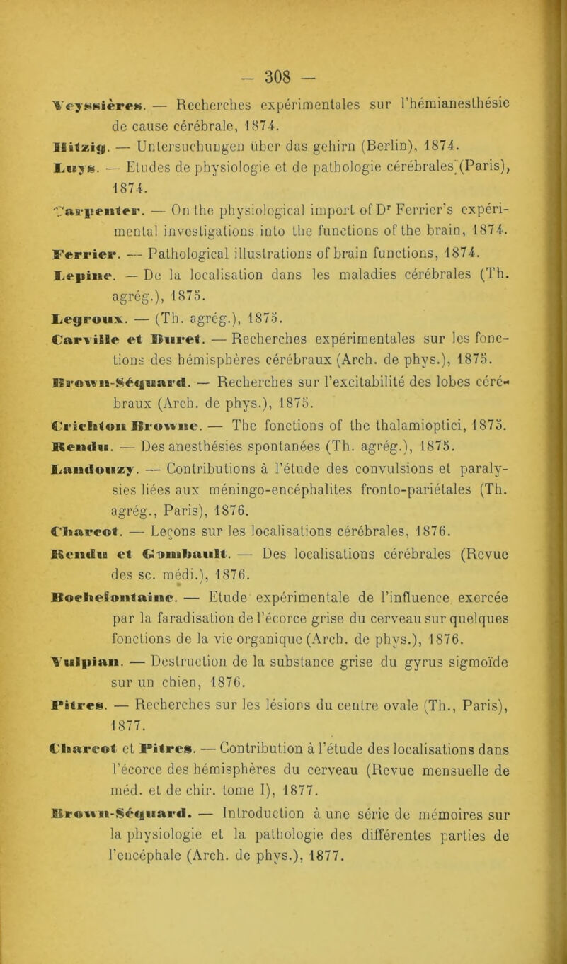 Fcyggières. — Recherches expérimentales sur l’hémianesthésie de cause cérébrale, 187 4. isiflzitg. — Unlersuchungen über das gehirn (Berlin), 1874. Ii«ys. — Etudes de physiologie et de pathologie cérébrales)(Paris), 1874. y'aa'iîenieH*. — On the physiological import ofDr Ferrier’s expéri- mental investigations into the fonctions of the brain, 1874. Ferrier. — Pathologicol illustrations of brain functions, 1874. îiepiiie. — De la localisation dans les maladies cérébrales (Th. agrég.), 1875. Lejgrouv. — (Th. agrég.), 1873. CarviBïe et Suret. — Recherches expérimentales sur les fonc- tions des hémisphères cérébraux (Arch. de phys.), 1873. llrown-Séquni'd. — Recherches sur l’excitabilité des lobes céré- braux (Arch. de phys.), 1875. Ctrêeleloii Browne. — The fonctions of the thalamioptici, 1873. ICemltt. — Des anesthésies spontanées (Th. agrég.), 1875. Famioiixy. — Contributions à l’étude des convulsions et paraly- sies liées aux méningo-encéphalites fronto-pariétales (Th. agrég., Paris), 1876. fliarcot. — Leçons sur les localisations cérébrales, 1876. ESciirfia et (-imifmiilt. — Des localisations cérébrales (Revue des sc. médi.), 1876. IfoelicSontaimv — Etude expérimentale de l’influence exercée par la faradisation de l’écorce grise du cerveau sur quelques fonctions de la vie organique (Arch. de phys.), 1876. 'Vulpian. — Destruction de la substance grise du gyrus sigmoïde sur un chien, 1876. Paires. — Recherches sur les lésions du centre ovale (Th., Paris), 1877. Cliarcot et Pilres. — Contribution à l’étude des localisations dans l’écorce des hémisphères du cerveau (Revue mensuelle de méd. et de chir. tome I), 1877. E£ro*tBi-Sécjimi'ti.— Introduction aune série de mémoires sur la physiologie et la pathologie des différentes parties de l’encéphale (Arch. de phys.), 1877.