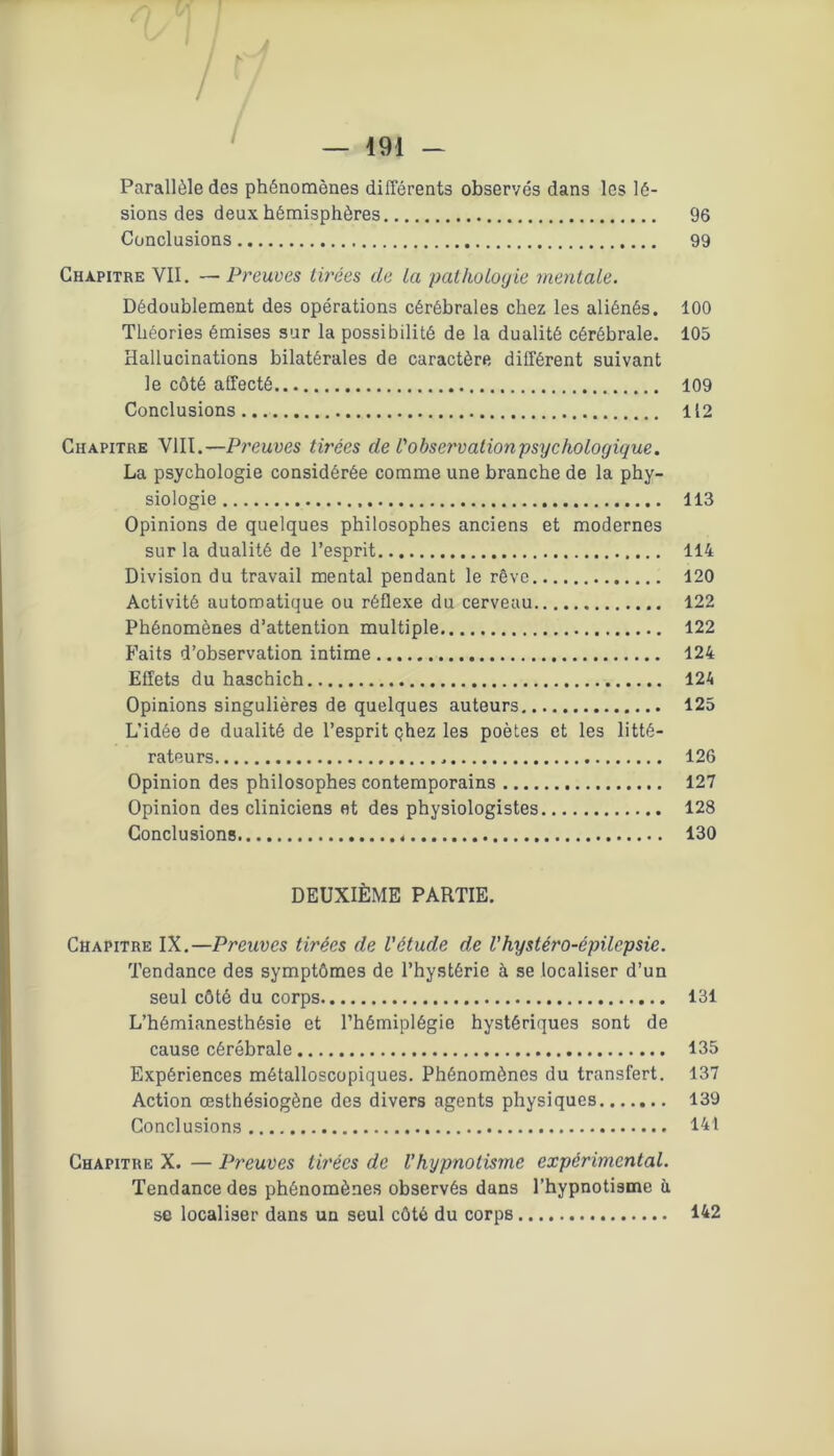 /f / Parallèle des phénomènes différents observés dans les lé- sions des deux hémisphères 96 Conclusions 99 Chapitre VII. — Preuves tirées de ta pathologie mentale. Dédoublement des opérations cérébrales chez les aliénés. 100 Théories émises sur la possibilité de la dualité cérébrale. 105 Hallucinations bilatérales de caractère différent suivant le côté affecté 109 Conclusions 112 Chapitre VIII.—Preuves tirées de l'observalionpsychologique. La psychologie considérée comme une branche de la phy- siologie 113 Opinions de quelques philosophes anciens et modernes sur la dualité de l’esprit 114 Division du travail mental pendant le rêve 120 Activité automatique ou réflexe du cerveau 122 Phénomènes d’attention multiple 122 Faits d’observation intime 124 Effets du haschich 124 Opinions singulières de quelques auteurs 125 L’idée de dualité de l’esprit çhez les poètes et les litté- rateurs 126 Opinion des philosophes contemporains 127 Opinion des cliniciens et des physiologistes 128 Conclusions 130 DEUXIÈME PARTIE. Chapitre IX.—Preuves tirées de l'étude de l’hysléro-épilepsie. Tendance des symptômes de l’hystérie à se localiser d’un seul côté du corps 131 L’hémianesthésie et l’hémiplégie hystériques sont de cause cérébrale 135 Expériences métalloscopiques. Phénomènes du transfert. 137 Action œsthésiogène des divers agents physiques 139 Conclusions 141 Chapitre X. — Preuves tirées de l’hypnotisme expérimental. Tendance des phénomènes observés dans l’hypnotisme à se localiser dans un seul côté du corps 142