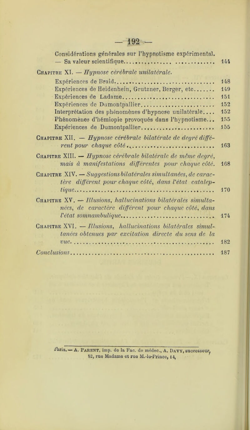 Considérations générales sur l’hypnotisme expérimental. — Sa valeur scientifique 144 Chapitre XI. — Hypnose cérébrale unilatérale. Expériences de Braid 148 Expériences de Heidenhein, Grutzner, Berger, etc 149 Expériences de Ladame 151 Expériences de Dnmontpallier 152 Interprétation des phénomènes d’hypnose unilatérale.... 152 Phénomènes d’hémiopie provoqués dans l’hypnotisme... 155 Expériences de Dumontpallier 155 Chapitre XII. — Hypnose cérébrale bilatérale de degré diffé- rent pour chaque côté 163 Chapitre XIII. — Hypnose cérébrale bilatérale de même degré, mais à manifestations différentes pour chaque côté. 168 Chapitre XIV. — Suggestions bilatérales simultanées, de carac- tère différent pour chaque côté, dans l'état catalep- tique 170 Chapitre XV. — Illusions, hallucinations bilatérales simulta- nées, de caractère différent pour chaque côté, dans l'état somnambulique 174 Chapitre XVI. —Illusions, hallucinations bilatérales simul- tanées obtenues par excitation directe du sens de la vue 182 Conclusions 187 Paris. ■— A. Parent, imp. de la Fae. de médec., A. Davy, successeur^ 82, rue Madame et rue M.-lo-Prince, 14,