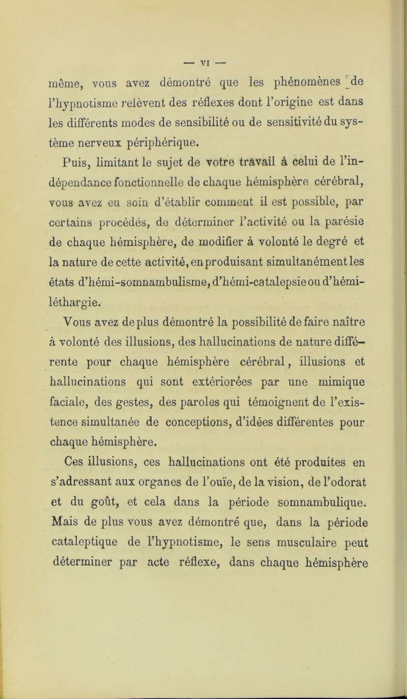 même, vous avez démontré que les phénomènes _de l’hypnotisme relèvent des réflexes dont l’origine est dans les différents modes de sensibilité ou de sensitivité du sys- tème nerveux périphérique. Puis, limitant le sujet de votre travail à celui de l’in- dépendance fonctionnelle de chaque hémisphère cérébral, vous avez eu soin d’établir comment il est possible, par certains procédés, de déterminer l’activité ou la parésie de chaque hémisphère, de modifier à volonté le degré et la nature de cette activité, en produisant simultanément les états d’hémi-somnambulisme, d’hémi-catalepsie ou d’hémi- léthargie. Vous avez déplus démontré la possibilité défaire naître à volonté des illusions, des hallucinations de nature diffé- rente pour chaque hémisphère cérébral, illusions et hallucinations qui sont extériorées par une mimique faciale, des gestes, des paroles qui témoignent de l’exis- tence simultanée de conceptions, d’idées différentes pour chaque hémisphère. Ces illusions, ces hallucinations ont été produites en s’adressant aux organes de l’ouïe, de la vision, de l’odorat et du goût, et cela dans la période somnambulique. Mais de plus vous avez démontré que, dans la période cataleptique de l’hypnotisme, le sens musculaire peut déterminer par acte réflexe, dans chaque hémisphère