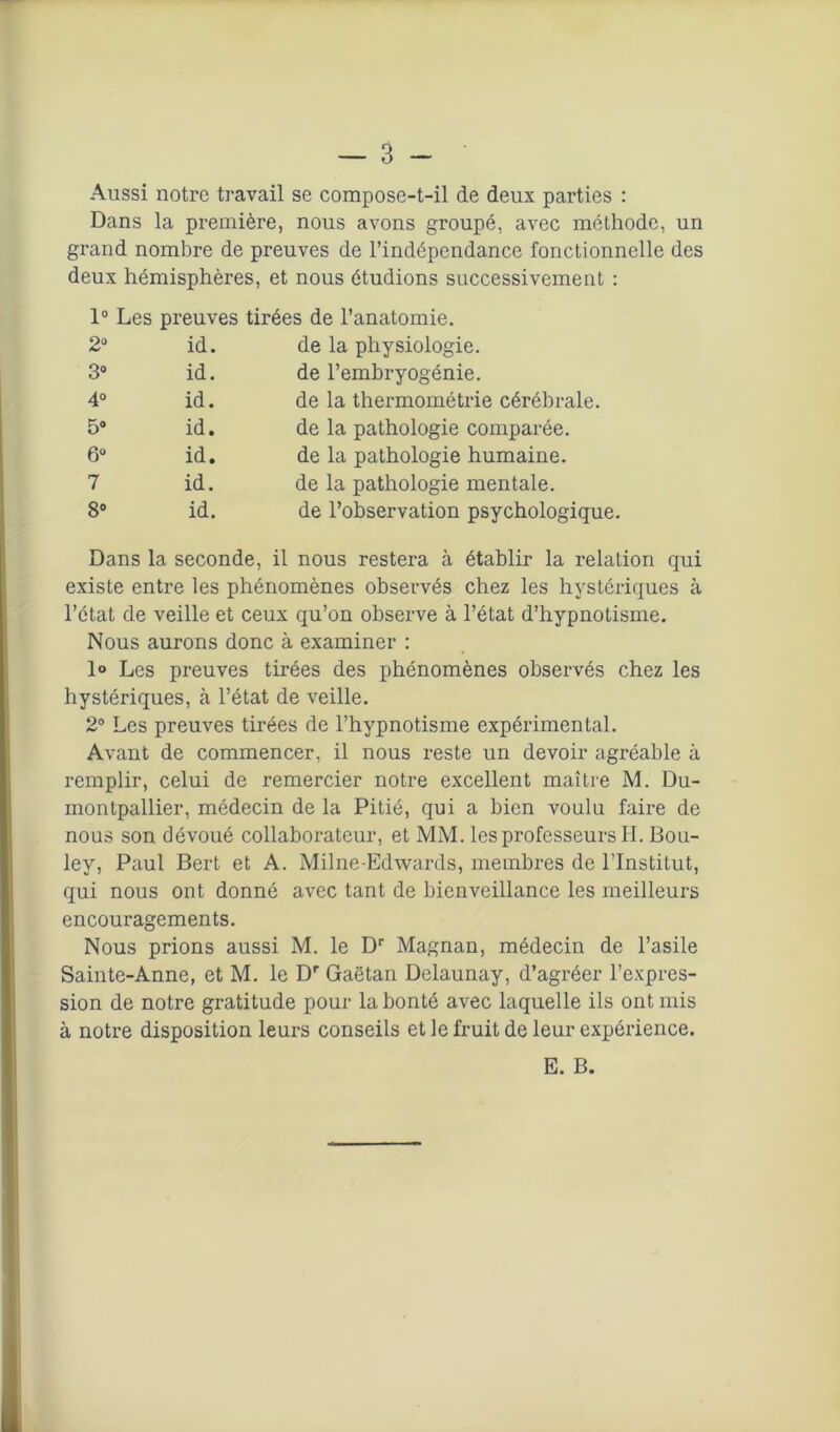 Aussi notre travail se compose-t-il de deux parties : Dans la première, nous avons groupé, avec méthode, un grand nombre de preuves de l’indépendance fonctionnelle des deux hémisphères, et nous étudions successivement : 1° Les preuves tirées de l’anatomie. 2° id. de la physiologie. 3° id. de l’embryogénie. 4° id. de la thermométrie cérébrale. 5® id. de la pathologie comparée. 6® id. de la pathologie humaine. 7 id. de la pathologie mentale. 8° id. de l’observation psychologique. Dans la seconde, il nous restera à établir la relation qui existe entre les phénomènes observés chez les hystériques à l’état de veille et ceux qu’on observe à l’état d’hypnotisme. Nous aurons donc à examiner : 1° Les preuves tirées des phénomènes observés chez les hystériques, à l’état de veille. 2° Les preuves tirées de l’hypnotisme expérimental. Avant de commencer, il nous reste un devoir agréable à remplir, celui de remercier notre excellent maître M. Du- montpallier, médecin de la Pitié, qui a bien voulu faire de nous son dévoué collaborateur, et MM. les professeurs H. Bou- ley, Paul Bert et A. Milne-Edwards, membres de l’Institut, qui nous ont donné avec tant de bienveillance les meilleurs encouragements. Nous prions aussi M. le Dr Magnan, médecin de l’asile Sainte-Anne, et M. le Dr Gaëtan Delaunay, d’agréer l’expres- sion de notre gratitude pour la bonté avec laquelle ils ont mis à notre disposition leurs conseils et le fruit de leur expérience. E. B.