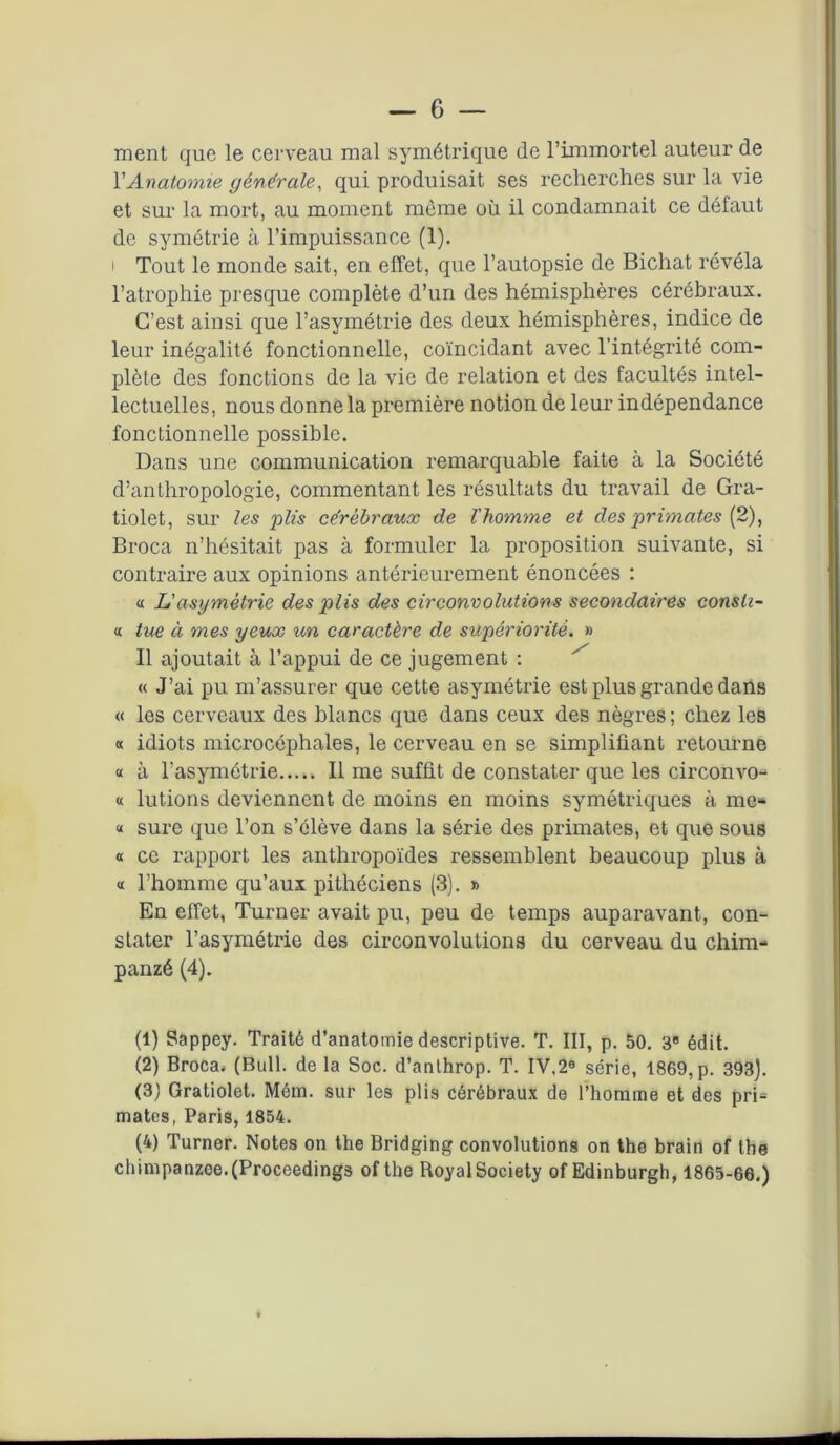 ment que le cerveau mal symétrique de l’immortel auteur de Y Anatomie générale, qui produisait ses recherches sur la vie et sur la mort, au moment môme où il condamnait ce défaut de symétrie à l’impuissance (1). i Tout le monde sait, en effet, que l’autopsie de Bichat révéla l’atrophie presque complète d’un des hémisphères cérébraux. C’est ainsi que l’asymétrie des deux hémisphères, indice de leur inégalité fonctionnelle, coïncidant avec l’intégrité com- plète des fonctions de la vie de relation et des facultés intel- lectuelles, nous donne la première notion de leur indépendance fonctionnelle possible. Dans une communication remarquable faite à la Société d’anthropologie, commentant les résultats du travail de Gra- tiolet, sur les plis cérébraux de l'homme et des primates (2), Broca n’hésitait pas à formuler la proposition suivante, si contraire aux opinions antérieurement énoncées : « JL'asymétrie des plis des circonvolutions secondaires consh- « tue à mes yeux un caractère de supériorité. » Il ajoutait à l’appui de ce jugement : « J’ai pu m’assurer que cette asymétrie est plus grande dans « les cerveaux des blancs que dans ceux des nègres ; chez les « idiots microcéphales, le cerveau en se simplifiant retourne « à l’asymétrie Il me suffit de constater que les circonvo- « lutions deviennent de moins en moins symétriques à me* « sure que l’on s’élève dans la série des primates, et que sous « ce rapport les anthropoïdes ressemblent beaucoup plus à « l’homme qu’aux pithéciens (3). » En effet, Turner avait pu, peu de temps auparavant, con- stater l’asymétrie des circonvolutions du cerveau du chim- panzé (4). (1) Sappey. Traité d’anatomie descriptive. T. III, p. 50. 3e édit. (2) Broca, (Bull, de la Soc. d’anthrop. T. IV,2a série, 1869,p. 393). (3) Gratiolet. Mém. sur les plis cérébraux de l’homme et des pri= mates, Paris, 1854. (4) Turner. Notes on the Bridging convolutions on the brain of the chimpanzee.(Proceedings of the Royal Society of Edinburgh, 1865-66.)