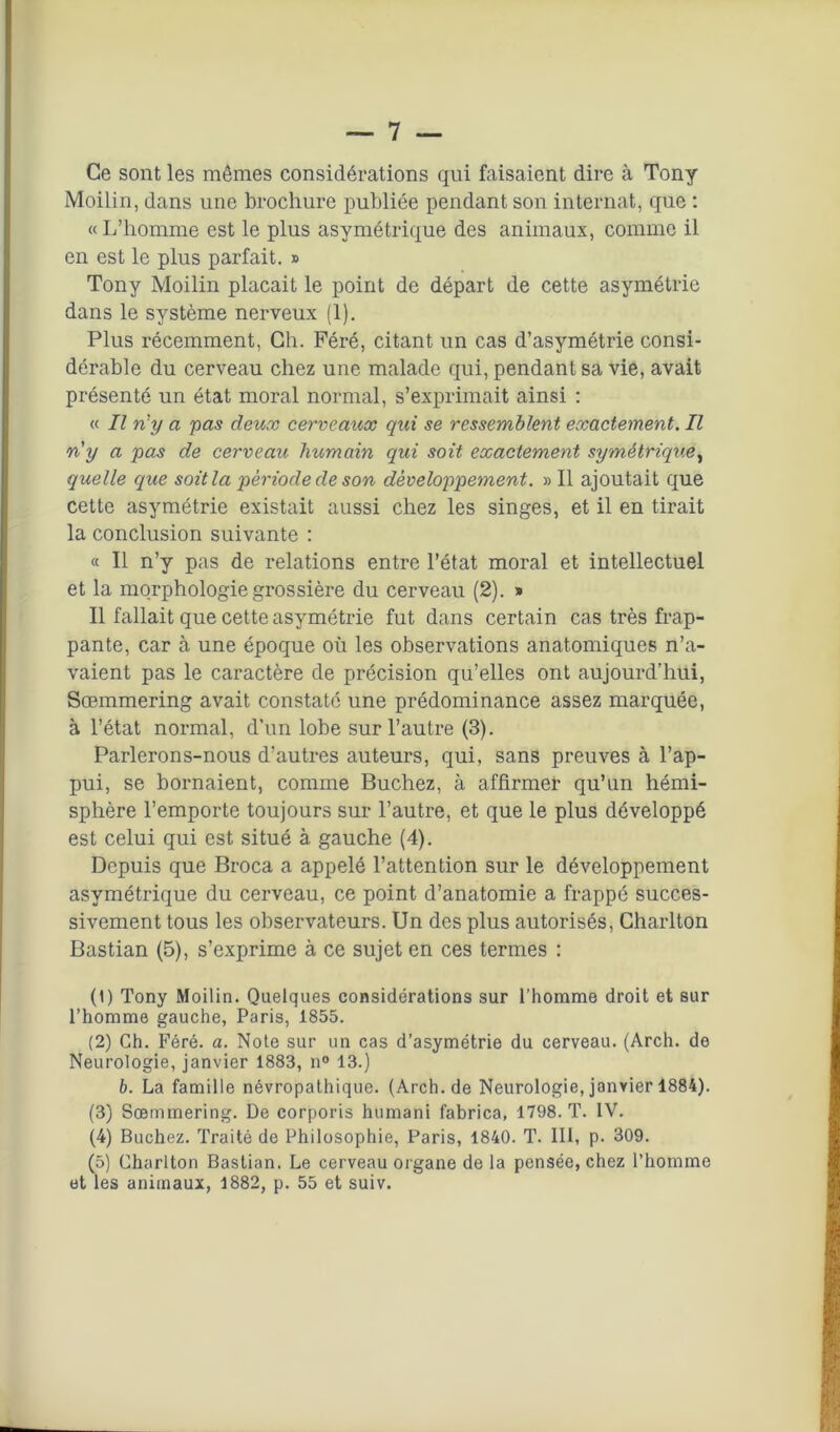 Ce sont les mêmes considéz'ations qui faisaient dire à Tony Moilin, dans une brochure publiée pendant son internat, que : « L’homme est le plus asymétrique des animaux, comme il en est le plus parfait. » Tony Moilin plaçait le point de départ de cette asymétrie dans le système nerveux (1). Plus récemment, Ch. Péré, citant un cas d’asymétrie consi- dérable du cerveau chez une malade qui, pendant sa vie, avait présenté un état moral normal, s’exprimait ainsi : « Il n'y a pas deux cerveaux qui se ressemblent exactement. Il n'y a pas de cerveau humain qui soit exactement symétrique, (quelle que soit la période de son développement. » Il ajoutait que cette asymétrie existait aussi chez les singes, et il en tirait la conclusion suivante : « Il n’y pas de relations entre l’état moral et intellectuel et la morphologie grossière du cerveau (2). » Il fallait que cette asymétrie fut dans certain cas très frap- pante, car à une époque où les observations anatomiques n’a- vaient pas le caractère de précision qu’elles ont aujourd’hui, Sœmmering avait constaté une prédominance assez marquée, à l’état normal, d’un lobe sur l’autre (3). Parlerons-nous d’autres auteurs, qui, sans preuves à l’ap- pui, se bornaient, comme Bûchez, à affirmer qu’un hémi- sphère l’emporte toujours sur l’autre, et que le plus développé est celui qui est situé à gauche (4). Depuis que Broca a appelé l’attention sur le développement asymétrique du cerveau, ce point d’anatomie a frappé succes- sivement tous les observateurs. Un des plus autorisés, Charlton Bastian (5), s’exprime à ce sujet en ces termes : (1) Tony Moilin. Quelques considérations sur l’homme droit et sur l’homme gauche, Paris, 1855. (2) Ch. Féré. a. Note sur un cas d’asymétrie du cerveau. (Arcli. de Neurologie, janvier 1883, n° 13.) b. La famille névropathique. (Arch.de Neurologie, janvier 1884). (3) Sœmmering. De corporis humani fabrica, 1798. T. IV. (4) Bûchez. Traité de Philosophie, Paris, 1840. T. III, p. 309. (5) Charlton Bastian. Le cerveau organe de la pensée, chez l’homme et les animaux, 1882, p. 55 et suiv.