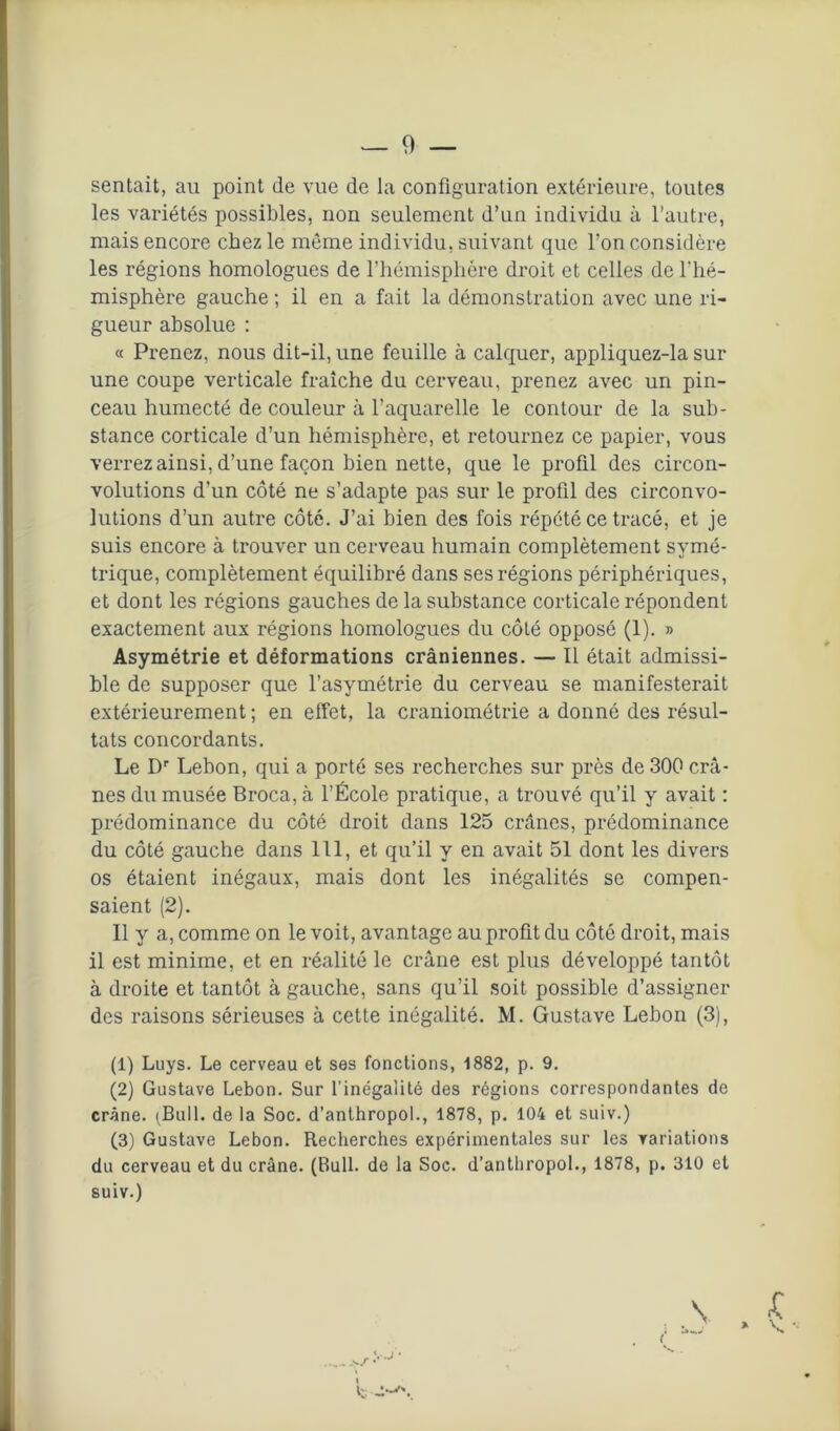 sentait, au point de vue de la configuration extérieure, toutes les variétés possibles, non seulement d’un individu à l’autre, mais encore chez le même individu, suivant que l’on considère les régions homologues de l’hémisphère droit et celles de l’hé- misphère gauche ; il en a fait la démonstration avec une ri- gueur absolue : « Prenez, nous dit-il, une feuille à calquer, appliquez-la sur une coupe verticale fraîche du cerveau, prenez avec un pin- ceau humecté de couleur à l’aquarelle le contour de la sub- stance corticale d’un hémisphère, et retournez ce papier, vous verrez ainsi, d’une façon bien nette, que le profil des circon- volutions d’un côté ne s’adapte pas sur le profil des circonvo- lutions d’un autre côté. J’ai bien des fois répété ce tracé, et je suis encore à trouver un cerveau humain complètement symé- trique, complètement équilibré dans ses régions périphériques, et dont les régions gauches de la substance corticale répondent exactement aux régions homologues du côté opposé (1). » Asymétrie et déformations crâniennes. — Il était admissi- ble de supposer que l’asymétrie du cerveau se manifesterait extérieurement; en effet, la craniométrie a donné des résul- tats concordants. Le Dr Lebon, qui a porté ses recherches sur près de 300 crâ- nes du musée Broca, à l’École pratique, a trouvé qu’il y avait ; prédominance du côté droit dans 125 crânes, prédominance du côté gauche dans 111, et qu’il y en avait 51 dont les divers os étaient inégaux, mais dont les inégalités se compen- saient (2). Il y a, comme on le voit, avantage au profit du côté droit, mais il est minime, et en réalité le crâne est plus développé tantôt à droite et tantôt à gauche, sans qu’il soit possible d’assigner des raisons sérieuses à cette inégalité. M. Gustave Lebon (3), (1) Luys. Le cerveau et ses fonctions, 1882, p. 9. (2) Gustave Lebon. Sur l'inégalité des régions correspondantes de crâne. (Bull, de la Soc. d’anthropol., 1878, p. 104 et suiv.) (3) Gustave Lebon. Recherches expérimentales sur les variations du cerveau et du crâne. (Bull, de la Soc. d’anthropol., 1878, p. 310 et suiv.) »