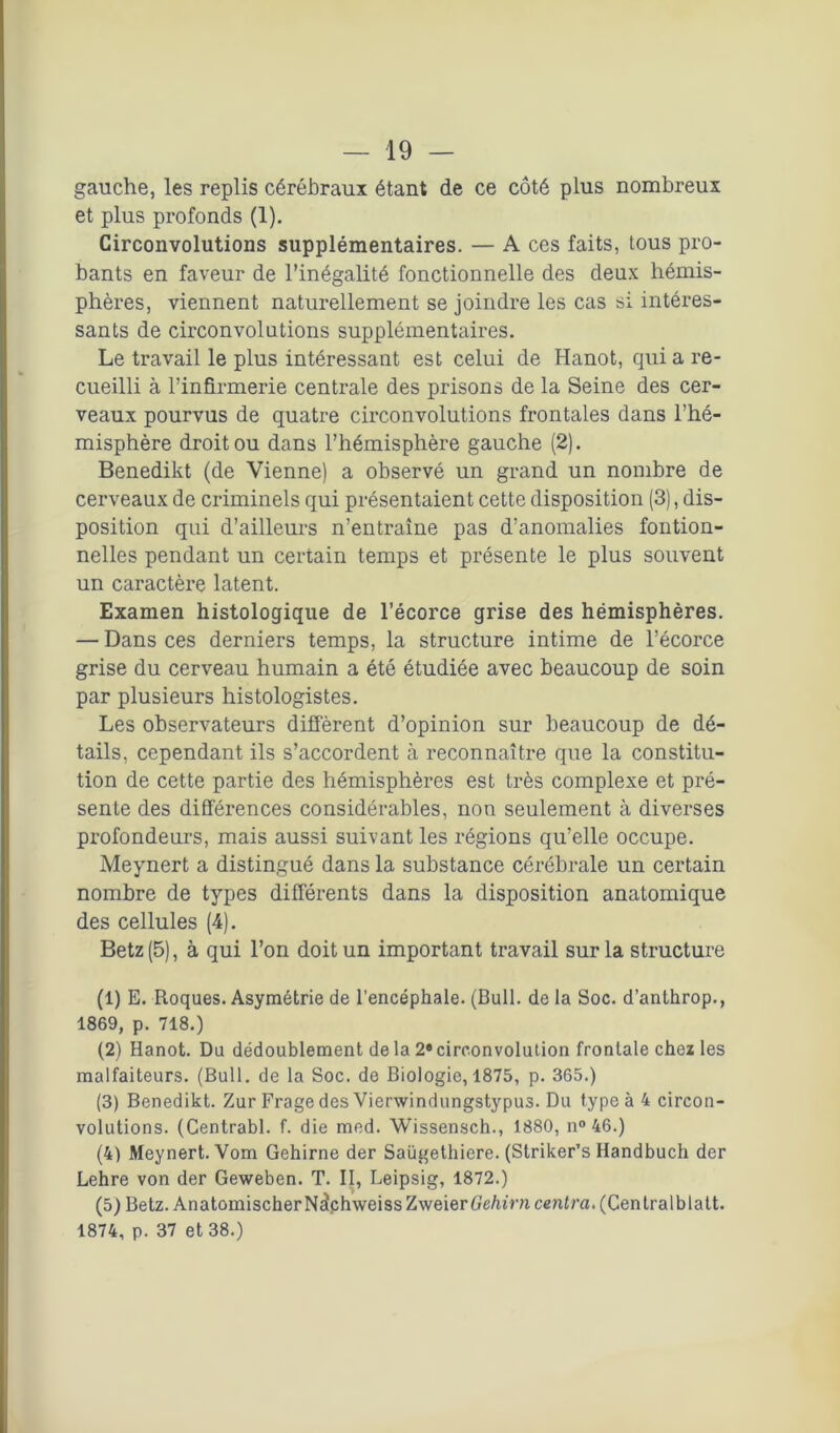 gauche, les replis cérébraux étant de ce côté plus nombreux et plus profonds (1). Circonvolutions supplémentaires. — A ces faits, tous pro- bants en faveur de l’inégalité fonctionnelle des deux hémis- phères, viennent naturellement se joindre les cas si intéres- sants de circonvolutions supplémentaires. Le travail le plus intéressant est celui de Hanot, qui a re- cueilli à l’infirmerie centrale des prisons de la Seine des cer- veaux pourvus de quatre circonvolutions frontales dans l’hé- misphère droit ou dans l’hémisphère gauche (2). Benedikt (de Vienne) a observé un grand un nombre de cerveaux de criminels qui présentaient cette disposition (3), dis- position qui d’ailleurs n’entraîne pas d’anomalies fontion- nelles pendant un certain temps et présente le plus souvent un caractère latent. Examen histologique de l’écorce grise des hémisphères. — Dans ces derniers temps, la structure intime de l’écorce grise du cerveau humain a été étudiée avec beaucoup de soin par plusieurs histologistes. Les observateurs diffèrent d’opinion sur beaucoup de dé- tails, cependant ils s’accordent à reconnaître que la constitu- tion de cette partie des hémisphères est très complexe et pré- sente des différences considérables, non seulement à diverses profondeurs, mais aussi suivant les régions qu’elle occupe. Meynert a distingué dans la substance cérébrale un certain nombre de types différents dans la disposition anatomique des cellules (4). Betz (5), à qui l’on doit un important travail sur la structure (1) E. Roques. Asymétrie de l’encéphale. (Bull, de la Soc. d’anlhrop., 1869, p. 718.) (2) Hanot. Du dédoublement de la 2» circonvolution frontale chez les malfaiteurs. (Bull, de la Soc. de Biologie, 1875, p. 365.) (3) Benedikt. Zur Frage des Vierwindungstypus. Du type à 4 circon- volutions. (Centrabl. f. die med. Wissensch., 1880, n° 46.) (4) Meynert. Vom Gehirne der Saügethiere. (Striker’s Handbuch der Lehre von der Geweben. T. II, Leipsig, 1872.) (5) Betz. AnatomischerNslchweissZweierGe/uVn centra. (Centralblatt. 1874, p. 37 et 38.)