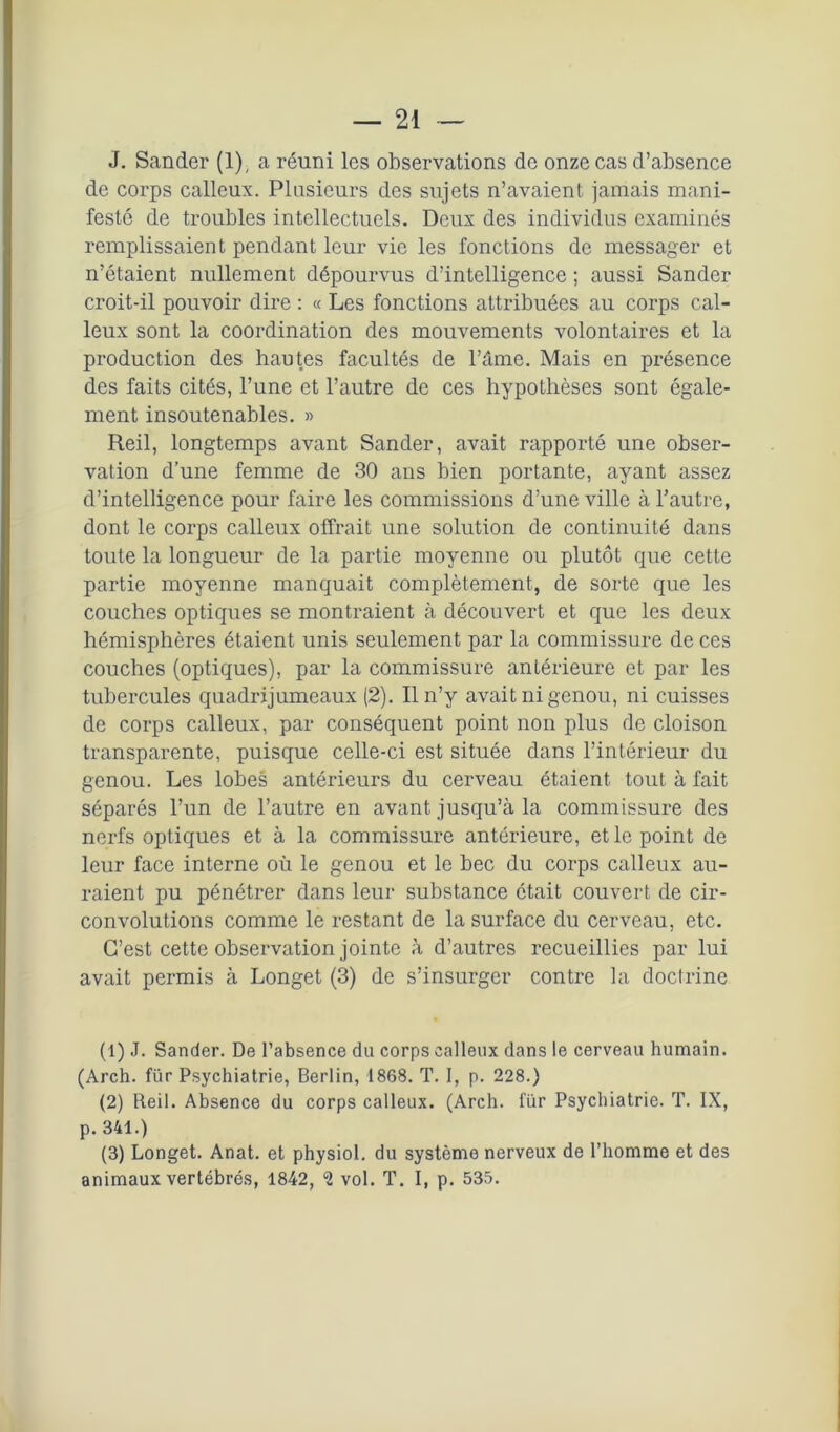 J. Sander (1), a réuni les observations de onze cas d’absence de corps calleux. Plusieurs des sujets n’avaient jamais mani- festé de troubles intellectuels. Deux des individus examinés remplissaient pendant leur vie les fonctions de messager et n’étaient nullement dépourvus d’intelligence ; aussi Sander croit-il pouvoir dire : « Les fonctions attribuées au corps cal- leux sont la coordination des mouvements volontaires et la production des hautes facultés de l’âme. Mais en présence des faits cités, l’une et l’autre de ces hypothèses sont égale- ment insoutenables. » Reil, longtemps avant Sander, avait rapporté une obser- vation d’une femme de 30 ans bien portante, ayant assez d’intelligence pour faire les commissions d’une ville à l’autre, dont le corps calleux offrait une solution de continuité dans toute la longueur de la partie moyenne ou plutôt que cette partie moyenne manquait complètement, de sorte que les couches optiques se montraient à découvert et que les deux hémisphères étaient unis seulement par la commissure de ces couches (optiques), par la commissure antérieure et par les tubercules quadrijumeaux (2). Il n’y avait ni genou, ni cuisses de corps calleux, par conséquent point non plus de cloison transparente, puisque celle-ci est située dans l’intérieur du genou. Les lobes antérieurs du cerveau étaient tout à fait séparés l’un de l’autre en avant jusqu’à la commissure des nerfs optiques et à la commissure antérieure, et le point de leur face interne où le genou et le bec du corps calleux au- raient pu pénétrer dans leur substance était couvert de cir- convolutions comme le restant de la surface du cerveau, etc. C’est cette observation jointe à d’autres recueillies par lui avait permis à Longet (3) de s’insurger contre la doclrine (1) J. Sander. De l’absence du corps calleux dans le cerveau humain. (Arch. fur Psychiatrie, Berlin, 1868. T. I, p. 228.) (2) Reil. Absence du corps calleux. (Arch. fur Psychiatrie. T. IX, p. 341.) (3) Longet. Anat. et physiol. du système nerveux de l’homme et des animaux vertébrés, 1842, *2 vol. T. I, p. 535.