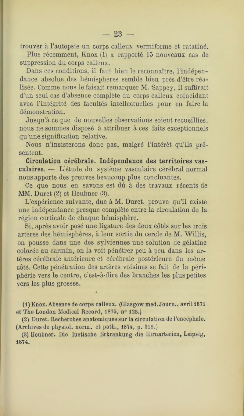 trouver à l’autopsie un corps calleux vermiforme et ratatiné. Plus récemment, Knox (1) a rapporté 15 nouveaux cas de suppression du corps calleux. Dans ces conditions, il faut bien le reconnaître, l’indépen- dance absolue des hémisphères semble bien près d’être réa- lisée. Comme nous le faisait remarquer M. Sappey, il suffirait d’un seul cas d’absence complète du corps calleux coïncidant avec l'intégrité des facultés intellectuelles pour en faire la démonstration. Jusqu’à ce que de nouvelles observations soient recueillies, nous ne sommes disposé à attribuer à ces faits exceptionnels qu’une signification relative. Nous n’insisterons donc pas, malgré l’intérêt qu’ils pré- sentent. Circulation cérébrale. Indépendance des territoires vas- culaires. — L’étude du système vasculaire cérébral normal nous apporte des preuves beaucoup plus concluantes. Ce que nous en savons est dû à des travaux récents de MM. Duret (2) et Heubner (3). L’expérience suivante, due à M. Duret, prouve qu’il existe une indépendance presque complète entre la circulation de la région corticale de chaque hémisphère. Si, après avoir posé une ligature des deux côtés sur les trois artères des hémisphères, à leur sortie du cercle de M. Willis, on pousse dans une des sylviennes une solution de gélatine colorée au carmin, on la voit pénétrer peu à peu dans les ar- tères cérébrale antérieure et cérébrale postérieure du même côté. Cette pénétration des artères voisines se fait de la péri- phérie vers le centre, c’est-à-dire des branches les plus petites vers les plus grosses. (1) Knox. Absence de corps calleux. (Glasgow med. Journ., avril 1871 et The London Medical Record, 1875, n° 125.) (2) Duret. Recherches anatomiques sur la circulation de l’encéphale. (Archives de physiol. norm. et path., 1874, p. 319.) (3) Heubner. Die luetische Erkrankung die Hirnarterien, Leipsig, 1874.