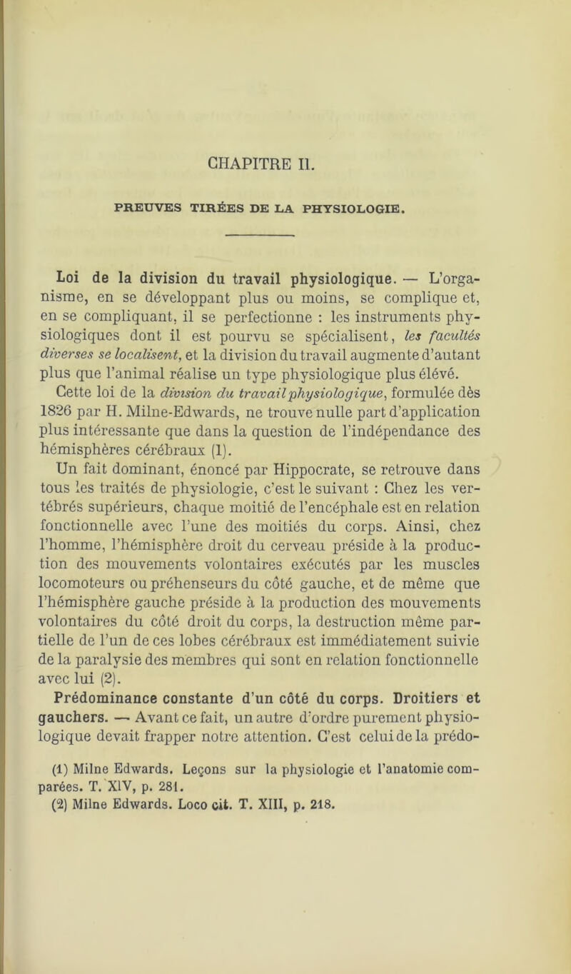 CHAPITRE II. PREUVES TIRÉES DE LA PHYSIOLOGIE. Loi de la division du travail physiologique. — L’orga- nisme, en se développant plus ou moins, se complique et, en se compliquant, il se perfectionne : les instruments phy- siologiques dont il est pourvu se spécialisent, les facultés diverses se localisent, et la division du travail augmente d’autant plus que l’animal réalise un type physiologique plus élévé. Cette loi de la division du travail physiologique, formulée dès 1826 par H. Milne-Edwards, ne trouve nulle part d’application plus intéressante que dans la question de l’indépendance des hémisphères cérébraux (1). Un fait dominant, énoncé par Hippocrate, se retrouve dans tous les traités de physiologie, c’est le suivant : Chez les ver- tébrés supérieurs, chaque moitié de l’encéphale est en relation fonctionnelle avec l’une des moitiés du corps. Ainsi, chez l’homme, l’hémisphère droit du cerveau préside à la produc- tion des mouvements volontaires exécutés par les muscles locomoteurs ou préhenseurs du côté gauche, et de même que l’hémisphère gauche préside à la production des mouvements volontaires du côté droit du corps, la destruction même par- tielle de l’un de ces lobes cérébraux est immédiatement suivie de la paralysie des membres qui sont en relation fonctionnelle avec lui (2). Prédominance constante d’un côté du corps. Droitiers et gauchers. — Avant ce fait, un autre d’ordre purement physio- logique devait frapper notre attention. C’est celui de la prédo- (1) Milne Edwards. Leçons sur la physiologie et l’anatomie com- parées. T. XIV, p. 281. (2) Milne Edwards. Loco cit. T. XIII, p. 218.