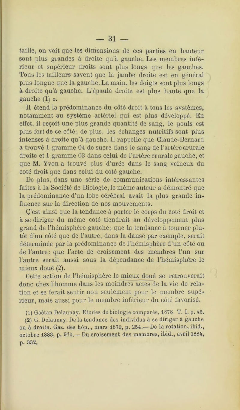 taille, on voit que les dimensions de ces parties en hauteur sont plus grandes à droite qu’à gauche. Les membres infé- rieur et supérieur droits sont plus longs que les gauches. Tous les tailleurs savent que la jambe droite est en général plus longue que la gauche. La main, les doigts sont plus longs à droite qu’à gauche. L’épaule droite est plus haute que la gauche (1), ». Il étend la prédominance du côté droit à tous les systèmes, notamment au système artériel qui est plus développé. En effet, il reçoit une plus grande quantité de sang, le pouls est plus fort de ce côté; de plus, les échanges nutritifs sont plus intenses à droite qu’à gauche. Il rappelle que Claude-Bernard a trouvé 1 gramme 04 de sucre dans le sang de l’artère crurale droite et 1 gramme 03 dans celui de l’artère crurale gauche, et que M. Yvon a trouvé plus d’urée dans le sang veineux du coté droit que dans celui du coté gauche. De plus, dans une série de communications intéressantes faites à la Société de Biologie, le même auteur a démontré que la prédominance d’un lobe cérébral avait la plus grande in- fluence sur la direction de nos mouvements. Ç’est ainsi que la tendance à porter le corps du coté droit et à se diriger du même coté tiendrait au développement plus grand de l’hémisphère gauche ; que la tendance à tourner plu- tôt d’un côté que de l’autre, dans la danse par exemple, serait déterminée par la prédominance de l’hémisphère d’un côté ou de l’autre ; que l’acte de croisement des membres l’un sur l’autre serait aussi sous la dépendance de l’hémisphère le mieux doué (2). Cette action de l’hémisphère le mieux doué se retrouverait donc chez l’homme dans les moindres actes de la vie de rela- tion et se ferait sentir non seulement pour le membre supé- rieur, mais aussi pour le membre inférieur du côté favorisé. (1) Gaétan Delaunay. Etudes de biologie comparée, 1878. T. I, p. 46. (2) G. Delaunay. De la tendance des individus à so diriger à gauche ou à droite. Gaz. des hôp., mars 1879, p. 254.— De la rotation, ibid., octobre 1883, p. 970.— Du croisement des membres, ibid., avril 1884, p. 332.
