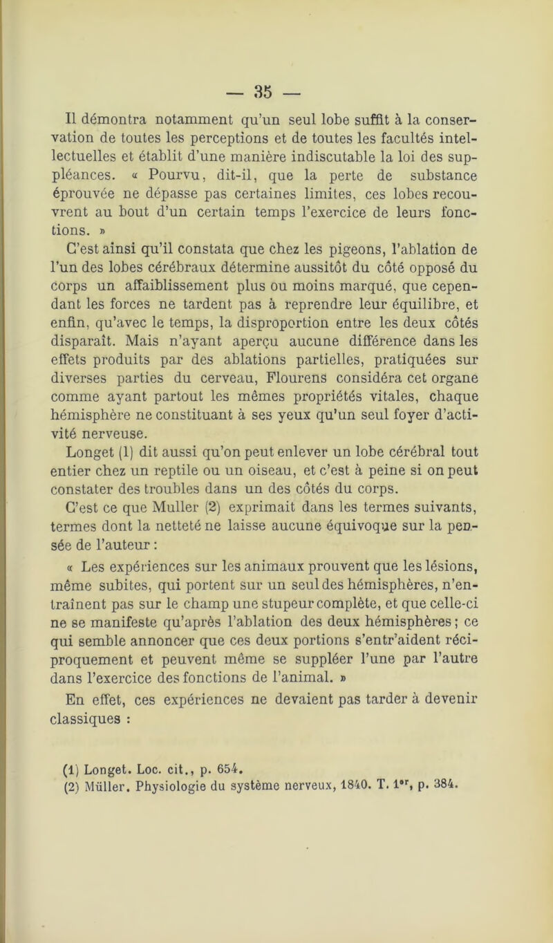 Il démontra notamment qu’un seul lobe suffit à la conser- vation de toutes les perceptions et de toutes les facultés intel- lectuelles et établit d’une manière indiscutable la loi des sup- pléances. « Pourvu, dit-il, que la perte de substance éprouvée ne dépasse pas certaines limites, ces lobes recou- vrent au bout d’un certain temps l’exercice de leurs fonc- tions. » C’est ainsi qu’il constata que chez les pigeons, l’ablation de l’un des lobes cérébraux détermine aussitôt du côté opposé du corps un affaiblissement plus ou moins marqué, que cepen- dant les forces ne tardent pas à reprendre leur équilibre, et enfin, qu’avec le temps, la disproportion entre les deux côtés disparaît. Mais n’ayant aperçu aucune différence dans les effets produits par des ablations partielles, pratiquées sur diverses parties du cerveau, Flourens considéra cet organe comme ayant partout les mêmes propriétés vitales, chaque hémisphère ne constituant à ses yeux qu’un seul foyer d’acti- vité nerveuse. Longet (1) dit aussi qu’on peut enlever un lobe cérébral tout entier chez un reptile ou un oiseau, et c’est à peine si on peut constater des troubles dans un des côtés du corps. C’est ce que Muller (2) exprimait dans les termes suivants, termes dont la netteté ne laisse aucune équivoque sur la pen- sée de l’auteur : « Les expériences sur les animaux prouvent que les lésions, même subites, qui portent sur un seul des hémisphères, n’en- traînent pas sur le champ une stupeur complète, et que celle-ci ne se manifeste qu’après l’ablation des deux hémisphères ; ce qui semble annoncer que ces deux portions s’entr’aident réci- proquement et peuvent même se suppléer l’une par l’autre dans l’exercice des fonctions de l’animal. » En effet, ces expériences ne devaient pas tarder à devenir classiques : (1) Longet. Loc. cit., p. 654. (2) Müller. Physiologie du système nerveux, 1840. T. l#r, p. 384.