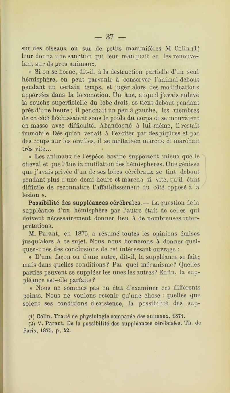 sur des oiseaux ou sur de petits mammifères. M. Colin (1) leur donna une sanction qui leur manquait en les renouve- lant sur de gros animaux. « Si on se borne, dit-il, à la destruction partielle d’un seul hémisphère, on peut parvenir à conserver l’animal debout pendant un certain temps, et juger alors des modifications apportées dans la locomotion. Un âne, auquel j’avais enlevé la couche superficielle du lobe droit, se tient debout pendant près d’une heure ; il penchait un peu à gauche, les membres de ce côté fléchissaient sous le poids du corps et se mouvaient en masse avec difficulté. Abandonné à lui-même, il restait immobile. Dès qu’on venait à l’exciter par des piqûres et par des coups sur les oreilles, il se mettaifr-en marche et marchait très vite... • » Les animaux de l’espèce bovine supportent mieux que le cheval et que l’âne la mutilation des hémisphères. Une génisse que j’avais privée d’un de ses lobes cérébraux se tint debout pendant plus d’une demi-heure et marcha si vite, qu’il était difficile de reconnaître l'affaiblissement du côté opposé à la lésion ». Possibilité des suppléances cérébrales.— La question delà suppléance d’un hémisphère par l’autre ôtait de celles qui doivent nécessairement donner lieu à de nombreuses inter- prétations. M. Parant, en 1875, a résumé toutes les opinions émises jusqu’alors à ce sujet. Nous nous bornerons à donner quel- ques-unes des conclusions de cet intéressant ouvrage : « D’une façon ou d’une autre, dit-il, la suppléance se fait; mais dans quelles conditions? Par quel mécanisme? Quelles parties peuvent se suppléer les unes les autres? Enfin, la sup- pléance est-elle parfaite ? » Nous ne sommes pas en état d’examiner ces différents points. Nous ne voulons retenir qu’une chose : quelles que soient ses conditions d’existence, la possibilité des sup- (1) Colin. Traité de physiologie comparée des animaux. 1871. (2) V. Parant. De la possibilité des suppléances cérébrales. Th. de Paris, 1875, p. 42.